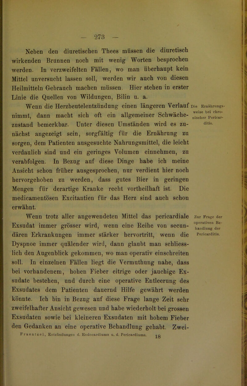 278 Neben den diuretischen Thees müssen die diuretisch wirkenden Brunnen noch mit wenig Worten besprochen werden. In verzweifelten Fällen, wo man überhaupt kein Mittel unversucht lassen soll, werden wir auch von diesen Heilmitteln Gebrauch machen müssen. Hier stehen in erster Linie die Quellen von Wildungen, Bilin u. a. Wenn die Herzbeutelentzündung einen längeren Verlauf Die Emüimings- nimmt, dann macht sich oft ein allgemeiner Schwäche- ^^PeLar- zustand bemerkbar. Unter diesen Umständen wird es zu- ditis- nächst angezeigt sein, sorgfältig für die Ernährung zu sorgen, dem Patienten ausgesuchte Nahrungsmittel, die leicht verdaulich sind und ein geringes Volumen einnehmen, zu verabfolgen. In Bezug auf diese Dinge habe ich meine Ansicht schon früher ausgesprochen, nur verdient hier noch hervorgehoben zu werden, dass gutes Bier in geringen Mengen für derartige Kranke recht vortheilhaft ist. Die medicamentösen Excitantien für das Herz sind auch schon erwähnt. Wenn trotz aller angewendeten Mittel das pericardiale Zur Frage der tt, j , . .. . • ti m operativen Be- Exsudat immer grosser wird, wenn eine Reihe von secun- handl der dären Erkrankungen immer stärker hervortritt, wenn die Pericarditis. Dyspnoe immer quälender wird, dann glaubt man schliess- lich den Augenblick gekommen, wo man operativ einschreiten soll. In einzelnen Fällen liegt die Vermuthung nahe, dass bei vorhandenem, hohen Fieber eitrige oder jauchige Ex- sudate bestehen, und durch eine operative Entleerung des Exsudates dem Patienten dauernd Hilfe gewährt werden könnte. Ich bin in Bezug auf diese Frage lange Zeit sehr zweifelhafter Ansicht gewesen und habe wiederholt bei grossen Exsudaten sowie bei kleineren Exsudaten mit hohem Fieber den Gedanken an eine operative Behandlung gehabt. Zwei- Fraentzel, Entzündungen d. Endocardiums u. d. Pericardiums.