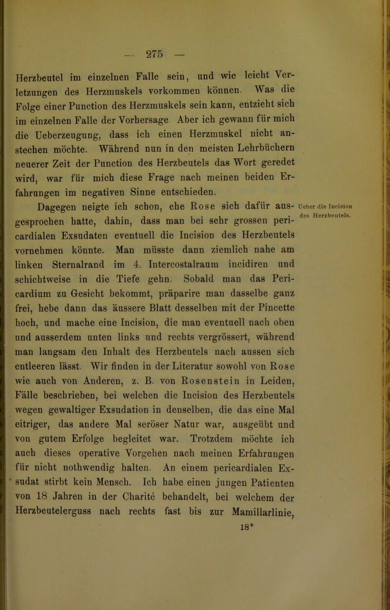 Herzbeutel im einzelnen Falle sein, und wie leicht Ver- letzungen des Herzmuskels Vorkommen können. Was die Folge einer Punction des Herzmuskels sein kann, entzieht sich im einzelnen Falle der Vorhersage Aber ich gewann für mich die Ueberzeugung, dass ich einen Herzmuskel nicht an- stechen möchte. Während nun in den meisten Lehrbüchern neuerer Zeit der Punction des Herzbeutels das Wort geredet wird, war für mich diese Frage nach meinen beiden Er- fahrungen im negativen Sinne entschieden. Dagegen neigte ich schon, ehe Rose sich dafür aus- gesprochen hatte, dahin, dass man bei sehr grossen peri- cardialen Exsudaten eventuell die Incision des Herzbeutels vornehmen könnte. Man müsste dann ziemlich nahe am linken Sternalrand im 4. Intercostalraum incidiren und schichtweise in die Tiefe gehn. Sobald man das Peri- cardium zu Gesicht bekommt, präparire man dasselbe ganz frei, hebe dann das äussere Blatt desselben mit der Pincette hoch, und mache eine Incision, die man eventuell nach oben und ausserdem unten links und rechts vergrössert, während man langsam den Inhalt des Herzbeutels nach aussen sich entleeren lässt. Wir finden in der Literatur sowohl von Rose wie auch von Anderen, z. B. von Rosenstein in Leiden, Fälle beschrieben, bei welchen die Incision des Herzbeutels wegen gewaltiger Exsudation in denselben, die das eine Mal eitriger, das andere Mal seröser Natur war, ausgeübt und von gutem Erfolge begleitet war. Trotzdem möchte ich auch dieses operative Vorgehen nach meinen Erfahrungen für nicht nothwendig halten. An einem pericardialen Ex- sudat stirbt kein Mensch. Ich habe einen jungen Patienten von 18 Jahren in der Charite behandelt, bei welchem der Herzbeutelerguss nach rechts fast bis zur Mamillarlinie, 18* Ueber die Incision des Herzbeutels.