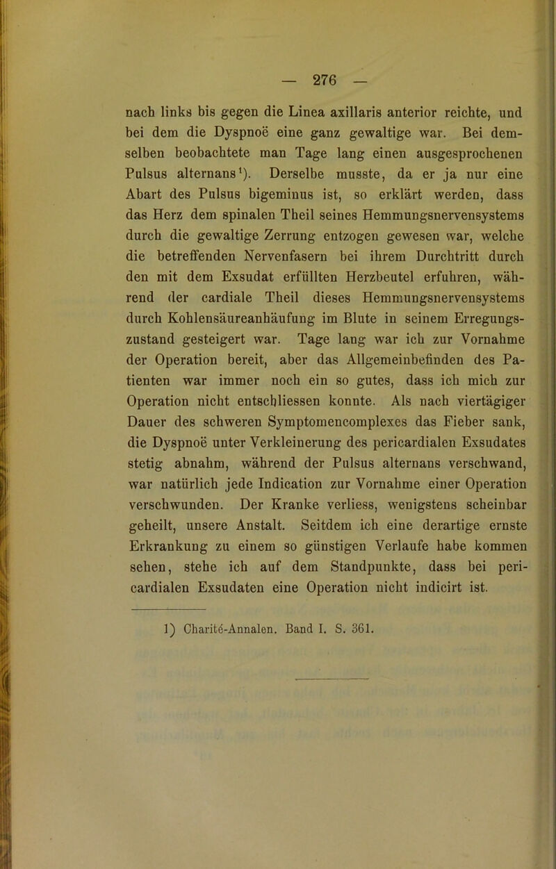 nach links bis gegen die Linea axillaris anterior reichte, und bei dem die Dyspnoe eine ganz gewaltige war. Bei dem- selben beobachtete man Tage lang einen ausgesprochenen Pulsus alternans1). Derselbe musste, da er ja nur eine Abart des Pulsus bigeminus ist, so erklärt werden, dass das Herz dem spinalen Theil seines Hemmungsnervensystems durch die gewaltige Zerrung entzogen gewesen war, welche die betreffenden Nervenfasern bei ihrem Durchtritt durch den mit dem Exsudat erfüllten Herzbeutel erfuhren, wäh- rend der cardiale Theil dieses Hemmungsnervensystems durch Kohlensäureanhäufung im Blute in seinem Erregungs- zustand gesteigert war. Tage lang war ich zur Vornahme der Operation bereit, aber das Allgemeinbefinden des Pa- tienten war immer noch ein so gutes, dass ich mich zur Operation nicht entscbliessen konnte. Als nach viertägiger Dauer des schweren Symptomencomplexes das Fieber sank, die Dyspnoe unter Verkleinerung des pericardialen Exsudates stetig abnahm, während der Pulsus alternans verschwand, war natürlich jede Indication zur Vornahme einer Operation verschwunden. Der Kranke verliess, wenigstens scheinbar geheilt, unsere Anstalt. Seitdem ich eine derartige ernste Erkrankung zu einem so günstigen Verlaufe habe kommen sehen, stehe ich auf dem Standpunkte, dass bei peri- cardialen Exsudaten eine Operation nicht indicirt ist. 1) Charite-Annalen. Band I. S. 361.