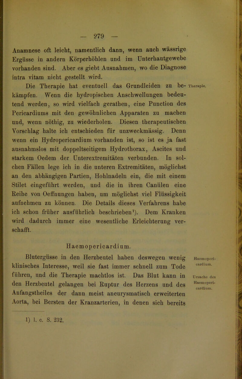 ?79 Anamnese oft leicht, namentlich dann, wenn auch wässrige Ergüsse in andern Körperhöhlen und im Unterhautgewebe vorhanden sind. Aber es giebt Ausnahmen, wo die Diagnose intra vitam nicht gestellt wird. Die Therapie hat eventuell das Grundleiden zu be- kämpfen. Wenn die hydropischen Anschwellungen bedeu- tend werden, so wird vielfach gerathen, eine Punction des Pericardiums mit den gewöhnlichen Apparaten zu machen und, wenn nöthig, zu wiederholen. Diesen therapeutischen Vorschlag halte ich entschieden für unzweckmässig. Denn wenn ein Hydropericardium vorhanden ist, so ist es ja fast ausnahmslos mit doppeltseitigem Hydrothorax, Ascites und starkem Oedem der Unterextremitäten verbunden. In sol- chen Fällen lege ich in die unteren Extremitäten, möglichst an den abhängigen Partien, Hohlnadeln ein, die mit einem Stilet eingeführt werden, und die in ihren Caniilen eine Reihe von Oeffnungen haben, um möglichst viel Flüssigkeit aufnehmen zu können. Die Details dieses Verfahrens habe ich schon früher ausführlich beschrieben1). Dem Kranken wird dadurch immer eine wesentliche Erleichterung ver- schafft. Haemopericardium. Blutergüsse in den Herzbeutel haben deswegen wenig klinisches Interesse, weil sie fast immer schnell zum Tode führen, und die Therapie machtlos ist. Das Blut kann in den Herzbeutel gelangen bei Ruptur des Herzens und des Anfangstheiles der dann meist aneurysmatisch erweiterten Aorta, bei Bersten der Kranzarterien, in denen sich bereits Therapie. Haemoperi- cardium. Ursache des Haemoperi- cardinm.