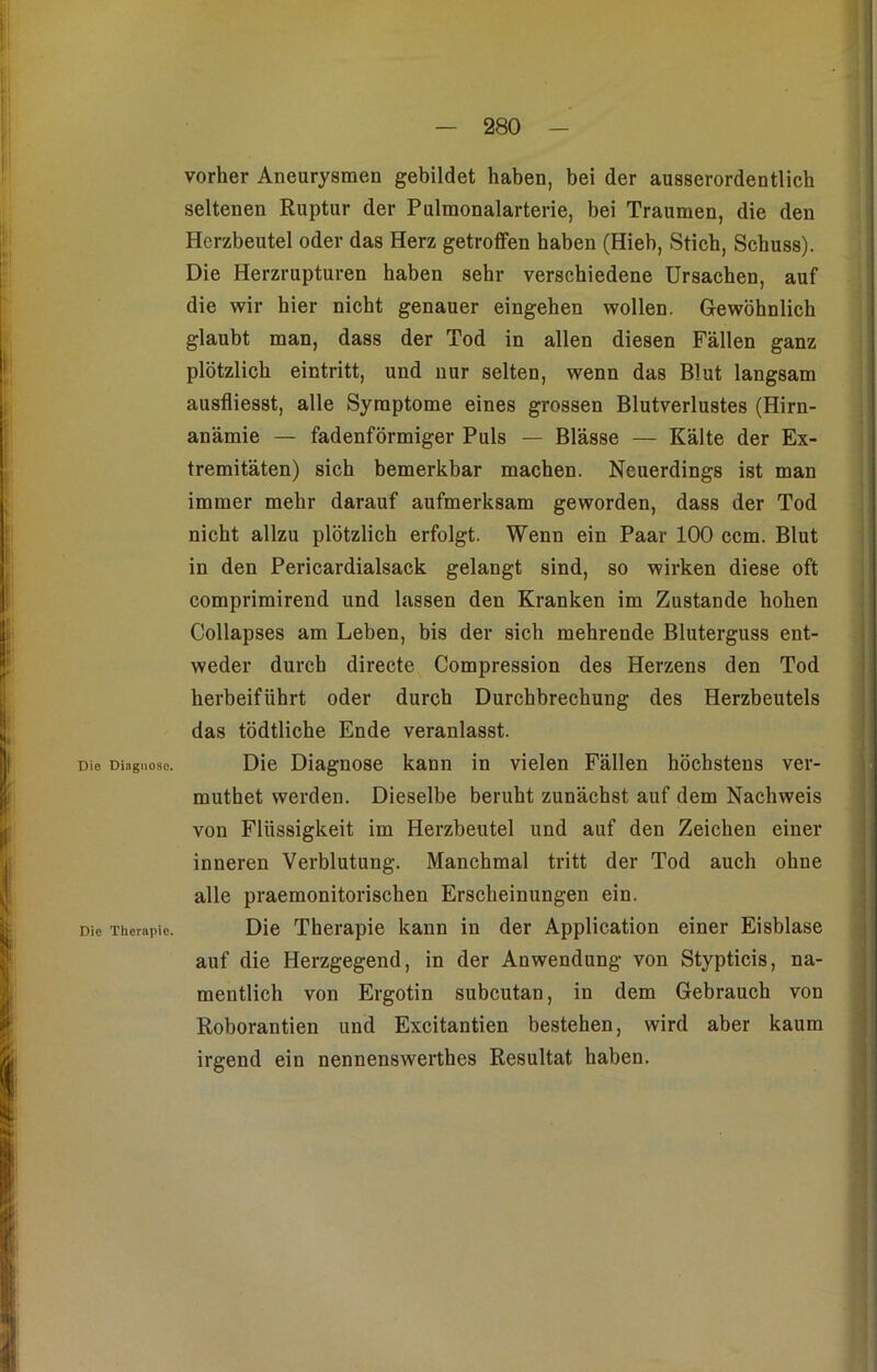 vorher Aneurysmen gebildet haben, bei der ausserordentlich seltenen Ruptur der Pulmonalarterie, bei Traumen, die den Herzbeutel oder das Herz getroffen haben (Hieb, Stich, Schuss). Die Herzrupturen haben sehr verschiedene Ursachen, auf die wir hier nicht genauer eingehen wollen. Gewöhnlich glaubt man, dass der Tod in allen diesen Fällen ganz plötzlich eintritt, und nur selten, wenn das Blut langsam ausfliesst, alle Symptome eines grossen Blutverlustes (Hirn- anämie — fadenförmiger Puls — Blässe — Kälte der Ex- tremitäten) sich bemerkbar machen. Neuerdings ist man immer mehr darauf aufmerksam geworden, dass der Tod nicht allzu plötzlich erfolgt. Wenn ein Paar 100 ccm. Blut in den Pericardialsack gelangt sind, so wirken diese oft comprimirend und lassen den Kranken im Zustande hohen Collapses am Leben, bis der sich mehrende Bluterguss ent- weder durch directe Compression des Herzens den Tod herbeiführt oder durch Durchbrechung des Herzbeutels das tödtliche Ende veranlasst. Die Diagnose. Die Diagnose kann in vielen Fällen höchstens ver- muthet werden. Dieselbe beruht zunächst auf dem Nachweis von Flüssigkeit im Herzbeutel und auf den Zeichen einer inneren Verblutung. Manchmal tritt der Tod auch ohne alle praemonitorischen Erscheinungen ein. Die Therapie. Die Therapie kann in der Application einer Eisblase auf die Herzgegend, in der Anwendung von Stypticis, na- mentlich von Ergotin subcutan, in dem Gebrauch von Roborantien und Excitantien bestehen, wird aber kaum irgend ein nennenswertes Resultat haben.