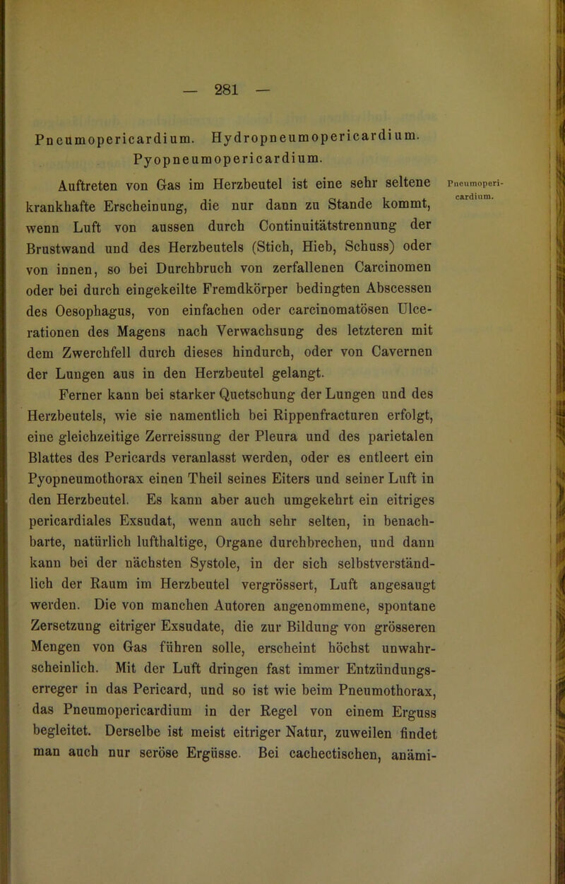 Pncumopericardium. Hydropneumopericardium. Pyopneumopericardium. Auftreten von Gas im Herzbeutel ist eine sehr seltene krankhafte Erscheinung, die nur dann zu Stande kommt, wenn Luft von aussen durch Continuitätstrennung der Brustwand und des Herzbeutels (Stich, Hieb, Schuss) oder von innen, so bei Durchbruch von zerfallenen Carcinomen oder bei durch eingekeilte Fremdkörper bedingten Abscessen des Oesophagus, von einfachen oder carcinomatösen Ulce- rationen des Magens nach Verwachsung des letzteren mit dem Zwerchfell durch dieses hindurch, oder von Cavernen der Lungen aus in den Herzbeutel gelangt. Ferner kann bei starker Quetschung der Lungen und des Herzbeutels, wie sie namentlich bei Rippenfracturen erfolgt, eine gleichzeitige Zerreissung der Pleura und des parietalen Blattes des Pericards veranlasst werden, oder es entleert ein Pyopneumothorax einen Theil seines Eiters und seiner Luft in den Herzbeutel. Es kann aber auch umgekehrt ein eitriges pericardiales Exsudat, wenn auch sehr selten, in benach- barte, natürlich lufthaltige, Organe durchbrechen, und dann kann bei der nächsten Systole, in der sich selbstverständ- lich der Raum im Herzbeutel vergrössert, Luft angesaugt werden. Die von manchen Autoren angenommene, spontane Zersetzung eitriger Exsudate, die zur Bildung von grösseren Mengen von Gas führen solle, erscheint höchst unwahr- scheinlich. Mit der Luft dringen fast immer Entzündungs- erreger in das Pericard, und so ist wie beim Pneumothorax, das Pneumopericardium in der Regel von einem Erguss begleitet. Derselbe ist meist eitriger Natur, zuweilen findet man auch nur seröse Ergüsse. Bei cachectischen, anämi- Pncumoperi cardium.