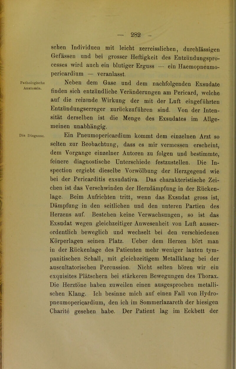 Pathologische Anatomie. Die Diagnose. sehen Individuen mit leicht zerreisslichen, durchlässigen Gefässen und bei grosser Heftigkeit des Entzündungspro- cesses wird auch ein blutiger Erguss — ein Haemopneumo- pericardium — veranlasst. Neben dem Gase und dem nachfolgenden Exsudate finden sich entzündliche Veränderungen am Pericard, welche auf die reizende Wirkung der mit der Luft eingeführten Entzündungserreger zurückzuführen sind. Von der Inten- sität derselben ist die Menge des Exsudates im Allge- meinen unabhängig. Ein Pneumopericardium kommt dem einzelnen Arzt so selten zur Beobachtung, dass es mir vermessen erscheint, dem Vorgänge einzelner Autoren zu folgen und bestimmte, feinere diagnostische Unterschiede festzustellen. Die In- spection ergiebt dieselbe Vorwölbung der Herzgegend wie bei der Pericarditis exsudativa. Das charakteristische Zei- chen ist das Verschwinden der Herzdämpfung in der Rücken- lage. Beim Aufrichten tritt, wenn das Exsudat gross ist, Dämpfung in den seitlichen und den unteren Partien des Herzens auf. Bestehen keine Verwachsungen, so ist das Exsudat wegen gleichzeitiger Anwesenheit von Luft ausser- ordentlich beweglich und wechselt bei den verschiedenen Körperlagen seinen Platz. Ueber dem Herzen hört man in der Rückenlage des Patienten mehr weniger lauten tym- panitischen Schall, mit gleichzeitigem Metallklang bei der auscultatorischen Percussion. Nicht selten hören wir ein exquisites Plätschern bei stärkeren Bewegungen des Thorax. Die Herztöne haben zuweilen einen ausgesprochen metalli- schen Klang. Ich besinne mich auf einen Fall von Hydro- pneumoperiQardium, den ich im Sommerlazareth der hiesigen Charite gesehen habe. Der Patient lag im Eckbett der