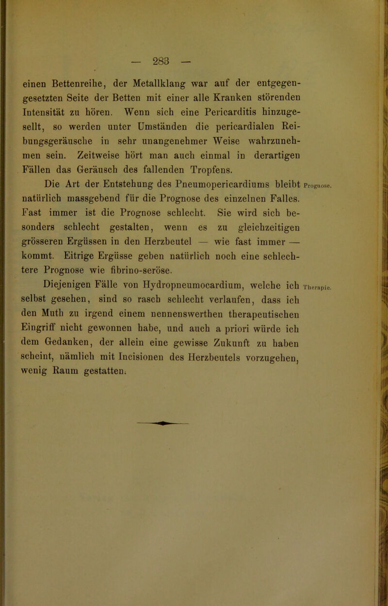 einen Bettenreihe, der Metallklang war auf der entgegen- gesetzten Seite der Betten mit einer alle Kranken störenden Intensität zu hören. Wenn sich eine Pericarditis hinzuge- sellt, so werden unter Umständen die pericardialen Rei- bungsgeräusche in sehr unangenehmer Weise wahrzuneh- men sein. Zeitweise hört man auch einmal in derartigen Fällen das Geräusch des fallenden Tropfens. Die Art der Entstehung des Pneumopericardiums bleibt Prognose, natürlich massgebend für die Prognose des einzelnen Falles. Fast immer ist die Prognose schlecht. Sie wird sich be- sonders schlecht gestalten, wenn es zu gleichzeitigen grösseren Ergüssen in den Herzbeutel — wie fast immer — kommt. Eitrige Ergüsse geben natürlich noch eine schlech- tere Prognose wie fibrino-seröse. Diejenigen Fälle von Hydropneumocardium, welche ich Therapie, selbst gesehen, sind so rasch schlecht verlaufen, dass ich den Mutli zu irgend einem nennenswerthen therapeutischen Eingriff nicht gewonnen habe, und auch a priori würde ich dem Gedanken, der allein eine gewisse Zukunft zu haben scheint, nämlich mit Incisionen des Herzbeutels vorzugehen, wenig Raum gestatten;