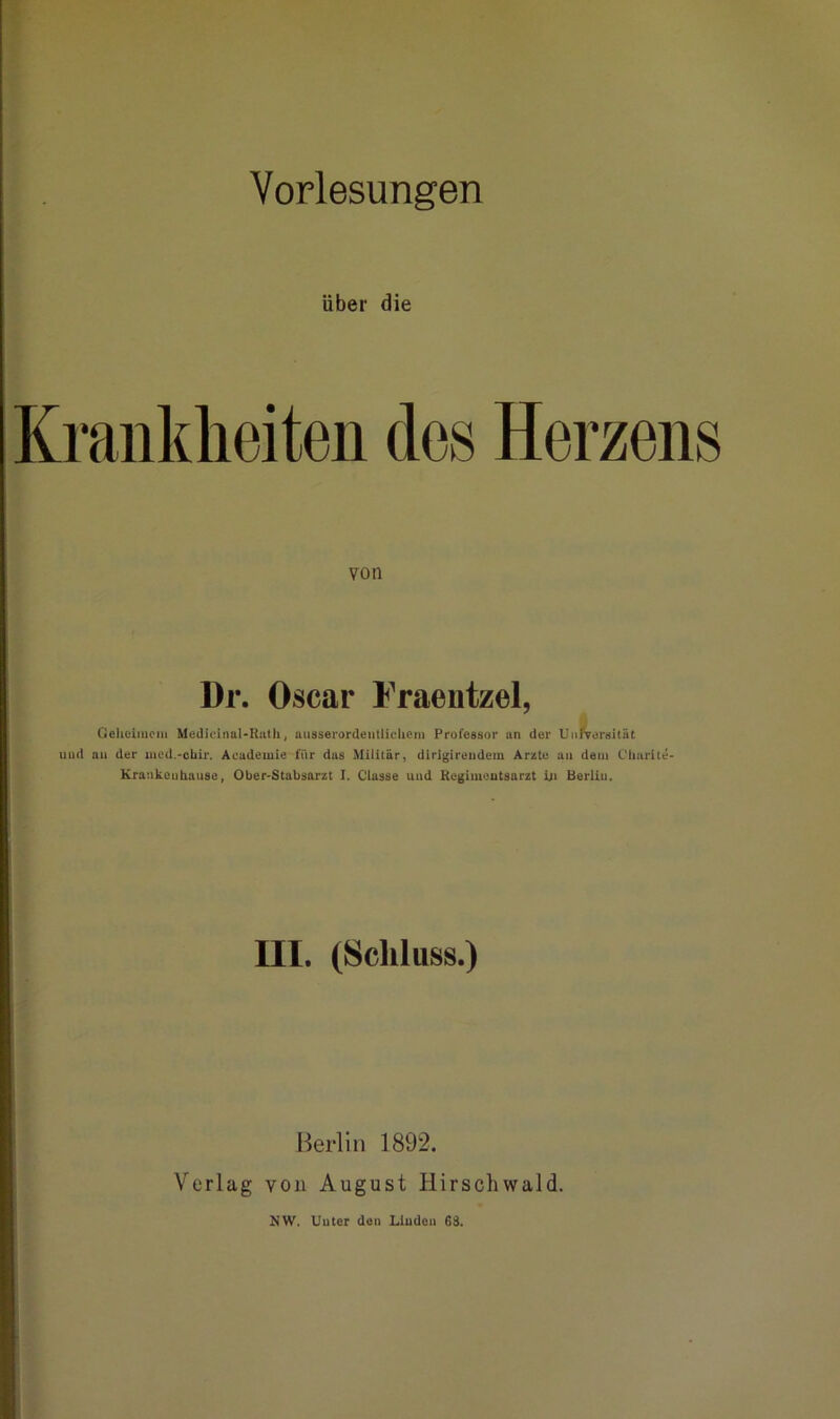 über die Krankheiten des Herzens von Dr. Oscar Fraentzel, Geheimem Medicinal-Rath, ausserordentlichem Professor an der Unnrergität und an der med.-ebir. Academie für das Militär, dirigirendem Arzte au dem Churite- Krankeuhause, Ober-Stabsarzt I. Classe und Regimentsarzt in Berliu. III. (Schluss.) Berlin 1892. Verlag von August Hirschwald.