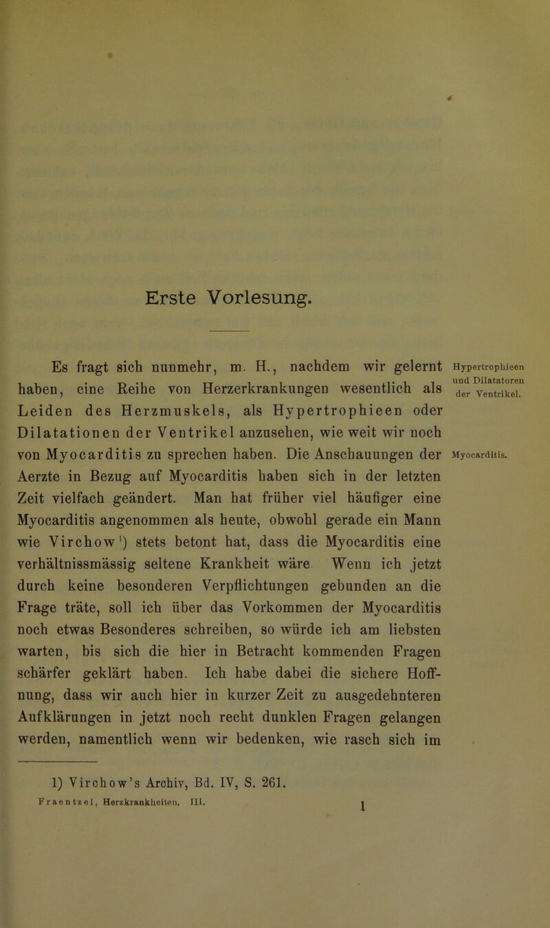 Erste Vorlesung. Es fragt sich nunmehr, m. H., nachdem wir gelernt haben, eine Reihe von Herzerkrankungen wesentlich als Leiden des Herzmuskels, als Hypertrophieen oder Dilatationen der Ventrikel anzusehen, wie weit wir noch von Myocarditis zu sprechen haben. Die Anschauungen der Aerzte in Bezug auf Myocarditis haben sich in der letzten Zeit vielfach geändert. Man hat früher viel häufiger eine Myocarditis angenommen als heute, obwohl gerade ein Mann wie Virchow1) stets betont hat, dass die Myocarditis eine verhältnissmässig seltene Krankheit wäre Wenn ich jetzt durch keine besonderen Verpflichtungen gebunden an die Frage träte, soll ich über das Vorkommen der Myocarditis noch etwas Besonderes schreiben, so würde ich am liebsten warten, bis sich die hier in Betracht kommenden Fragen schärfer geklärt haben. Ich habe dabei die sichere Hoff- nung, dass wir auch hier in kurzer Zeit zu ausgedehnteren Aufklärungen in jetzt noch recht dunklen Fragen gelangen werden, namentlich wenn wir bedenken, wie rasch sich im 1) Virchow’s Archiv, Bd. IV, S. 261. Fraentzei, Herzkrankheiten. III. Hypertrophieen und Dilatatoren der Ventrikel. Myocarditis.