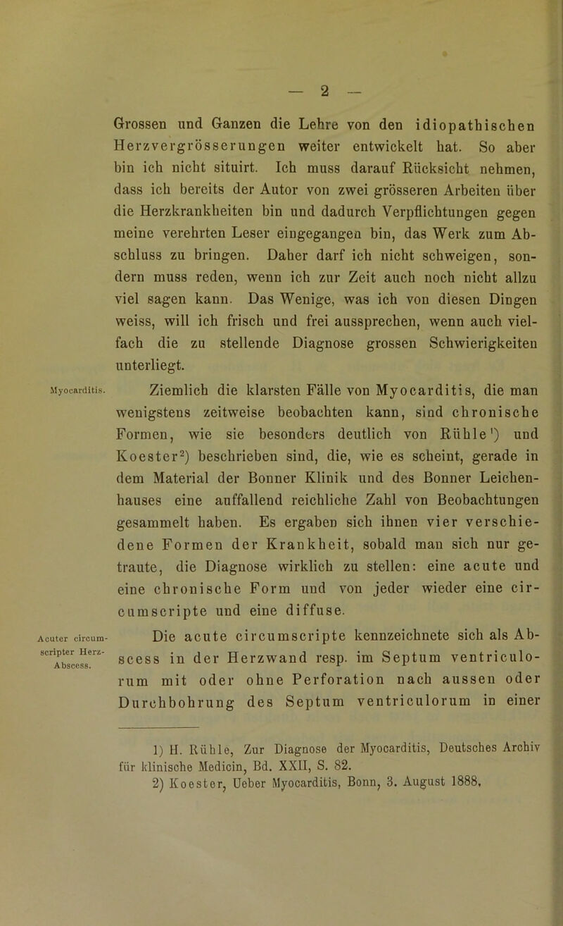 Myocarditis. Acuter circura- scriptcr Herz- Abscess. Grossen und Ganzen die Lehre von den idiopathischen Her zver grösser ungen weiter entwickelt hat. So aber bin ich nicht situirt. Ich muss darauf Rücksicht nehmen, dass ich bereits der Autor von zwei grösseren Arbeiten über die Herzkrankheiten bin und dadurch Verpflichtungen gegen meine verehrten Leser eingegangen bin, das Werk zum Ab- schluss zu bringen. Daher darf ich nicht schweigen, son- dern muss reden, wenn ich zur Zeit auch noch nicht allzu viel sagen kann. Das Wenige, was ich von diesen Dingen weiss, will ich frisch und frei aussprechen, wenn auch viel- fach die zu stellende Diagnose grossen Schwierigkeiten unterliegt. Ziemlich die klarsten Fälle von Myocarditis, die man wenigstens zeitweise beobachten kann, sind chronische Formen, wie sie besonders deutlich von Rühle') und Koester1 2) beschrieben sind, die, wie es scheint, gerade in dem Material der Bonner Klinik und des Bonner Leichen- hauses eine auffallend reichliche Zahl von Beobachtungen gesammelt haben. Es ergaben sich ihnen vier verschie- dene Formen der Krankheit, sobald man sich nur ge- traute, die Diagnose wirklich zu stellen: eine acute und eine chronische Form und von jeder wieder eine cir- cumscripte und eine diffuse. Die acute circumscripte kennzeichnete sich als Ab- scess in der Herzwand resp. im Septum ventriculo- rum mit oder ohne Perforation nach aussen oder Durchbohrung des Septum ventriculorum in einer 1) H. Rühle, Zur Diagnose der Myocarditis, Deutsches Archiv für klinische Medicin, Bd. XXII, S. 82. 2) Koester, Ueber Myocarditis, Bonn, 3. August 1888,