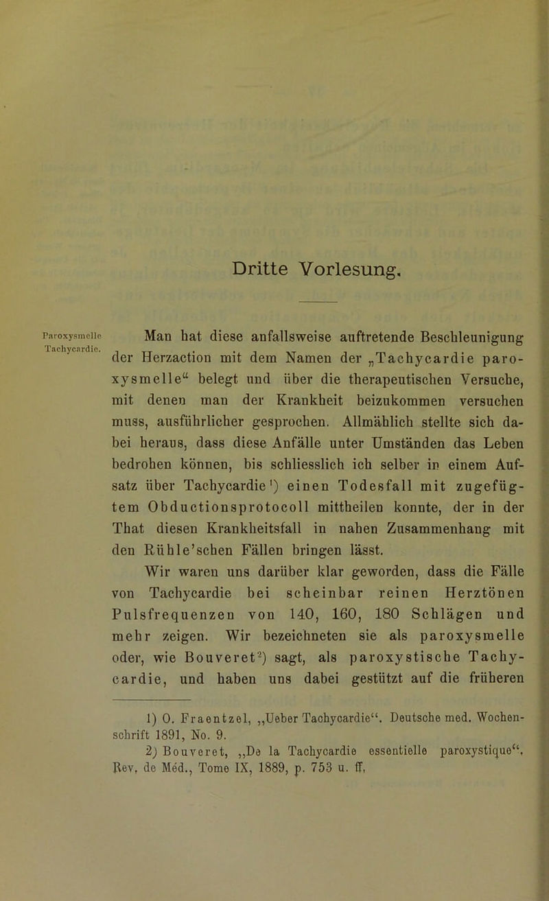 Faroxysmellc Tachycardie. Dritte Vorlesung. Man bat diese anfallsweise auftretende Beschleunigung der Herzaction mit dem Namen der „Tachycardie paro- xysmelle“ belegt und über die therapeutischen Versuche, mit denen man der Krankheit beizukommen versuchen muss, ausführlicher gesprochen. Allmählich stellte sich da- bei heraus, dass diese Anfälle unter Umständen das Leben bedrohen können, bis schliesslich ich selber in einem Auf- satz über Tachycardie') einen Todesfall mit zugefüg- tem Obductionsprotocoll mittheilen konnte, der in der That diesen Krankheitsfall in nahen Zusammenhang mit den Riihle’schen Fällen bringen lässt. Wir waren uns darüber klar geworden, dass die Fälle von Tachycardie bei scheinbar reinen Herztönen Pulsfrequenzen von 140, 160, 180 Schlägen und mehr zeigen. Wir bezeichneten sie als paroxysraelle oder, wie Bouveret1 2) sagt, als paroxystische Tachy- cardie, und haben uns dabei gestützt auf die früheren 1) 0. Fraentzel, „Ueber Tachycardie“. Deutsche med. Wochen- schrift 1891, No. 9. 2) Bouveret, „De la Tachycardie esseutielle paroxystique“. Rev, de Med., Tome IX, 1889, p. 753 u. ff,