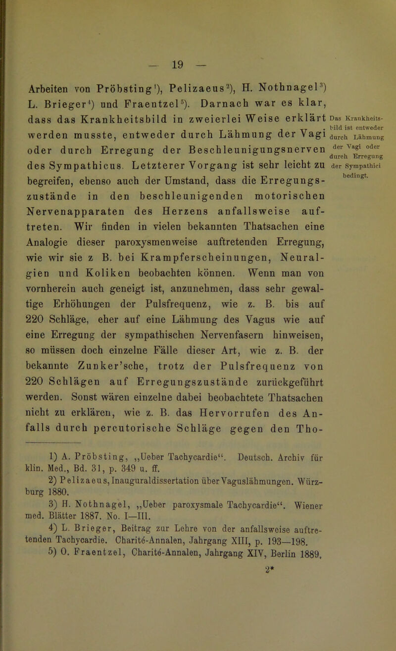 Arbeiten von Pröbsting1), Pelizaeus2), H. Nothnagel3 4) L. Brieger') und Fraeutzel5). Darnach war es klar, dass das Krankheitsbild in zweierlei Weise erklärt werden musste, entweder durch Lähmung der Vagi oder durch Erregung der Beschleunigungsnerven des Sympathicus. Letzterer Vorgang ist sehr leicht zu begreifen, ebenso auch der Umstand, dass die Erregungs- zustände in den beschleunigenden motorischen Nervenapparaten des Herzens anfallsweise auf- treten. Wir finden in vielen bekannten Thatsachen eine Analogie dieser paroxysmen weise auftretenden Erregung, wie wir sie z B. bei Krampferscheinungen, Neural- gien und Koliken beobachten können. Wenn man von vornherein auch geneigt ist, anzunehmen, dass sehr gewal- tige Erhöhungen der Pulsfrequenz, wie z. B. bis auf 220 Schläge, eher auf eine Lähmung des Vagus wie auf eine Erregung der sympathischen Nervenfasern hinweisen, so müssen doch einzelne Fälle dieser Art, wie z. B. der bekannte Zunker’sche, trotz der Pulsfrequenz von 220 Schlägen auf Erregungszustände zurückgeführt werden. Sonst wären einzelne dabei beobachtete Thatsachen nicht zu erklären, wie z. B. das Hervorrufen des An- falls durch percutorische Schläge gegen den Tho- 1) A. Pröbsting, „Ueber Tachycardie“. Deutsch. Archiv für klin. Med., Bd. 31, p. 349 u. ff. 2) Pelizaeus, Inauguraldissertation über Vaguslähmungen. Würz- burg 1880. 3) H. Nothnagel, „Ueber paroxysmale Tachycardie“. Wiener med. Blätter 1887. No. I—III. 4) L. Brieger, Beitrag zur Lehre von der anfallsweise auftre- tenden Tachycardie. Charite-Annalen, Jahrgang XIII, p. 193—198. 5) 0. Fraentzel, Charite-Annalen, Jahrgang XIV, Berlin 1889. 2* Das Krankheits- bild ist entweder durch Lähmung der Vagi oder dureh Erregung der Sympathie! bedingt.