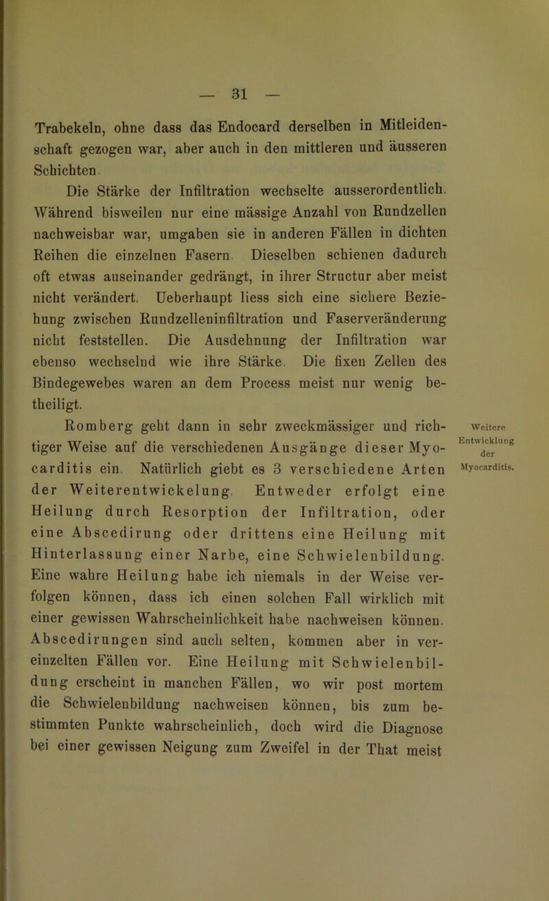 Trabekeln, ohne dass das Endocard derselben in Mitleiden- schaft gezogen war, aber auch in den mittleren und äusseren Schichten Die Stärke der Infiltration wechselte ausserordentlich. Während bisweilen nur eine mässige Anzahl von Rundzellen nachweisbar war, umgaben sie in anderen Fällen in dichten Reihen die einzelnen Fasern. Dieselben schienen dadurch oft etwas auseinander gedrängt, in ihrer Structur aber meist nicht verändert. Ueberhaupt liess sich eine sichere Bezie- hung zwischen Rundzelleninfiltration und Faserveränderung nicht feststellen. Die Ausdehnung der Infiltration war ebenso wechselnd wie ihre Stärke. Die fixen Zellen des Bindegewebes waren an dem Process meist nur wenig be- theiligt. Romberg geht dann in sehr zweckmässiger und rieh- Weitere tiger Weise auf die verschiedenen Ausgänge dieser Myo- Knt^1g carditis ein. Natürlich giebt es 3 verschiedene Arten Myocardnu. der Weiterentwickelung. Entweder erfolgt eine Heilung durch Resorption der Infiltration, oder eine Abscedirung oder drittens eine Heilung mit Hinterlassung einer Narbe, eine Schwielenbildung. Eine wahre Heilung habe ich niemals in der Weise ver- folgen können, dass ich einen solchen Fall wirklich mit einer gewissen Wahrscheinlichkeit habe nachweisen können. Abscedirungen sind auch selten, kommen aber in ver- einzelten Fällen vor. Eine Heilung mit Schwielenbil- dung erscheint in manchen Fällen, wo wir post mortem die Schwielenbildung nachweisen können, bis zum be- stimmten Punkte wahrscheinlich, doch wird die Diagnose bei einer gewissen Neigung zum Zweifel in der That meist