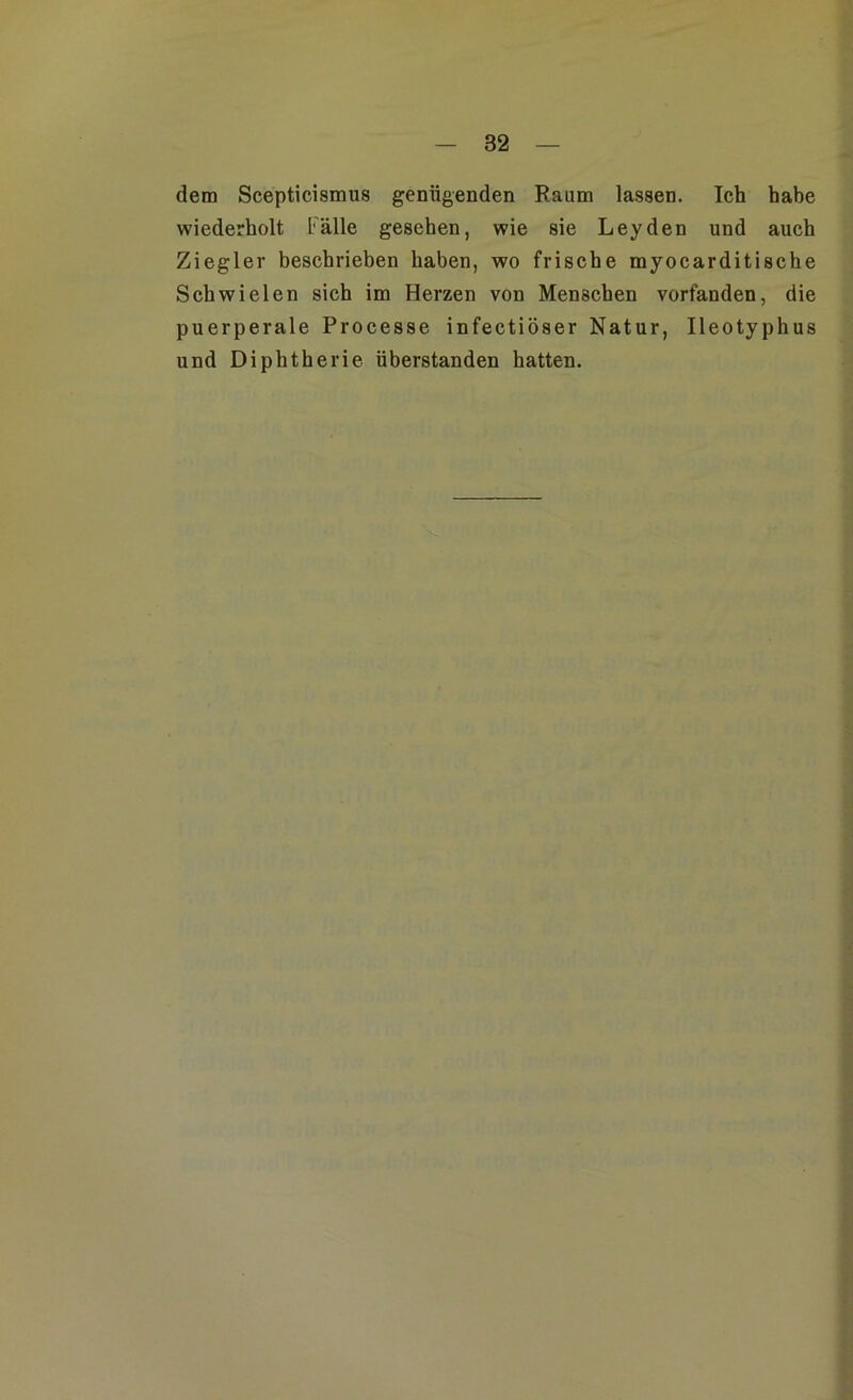 dem Scepticismus genügenden Raum lassen. Ich habe wiederholt Fälle gesehen, wie sie Leyden und auch Ziegler beschrieben haben, wo frische myocarditische Schwielen sich im Herzen von Menschen vorfanden, die puerperale Processe infectiöser Natur, Ileotyphus und Diphtherie überstanden hatten.