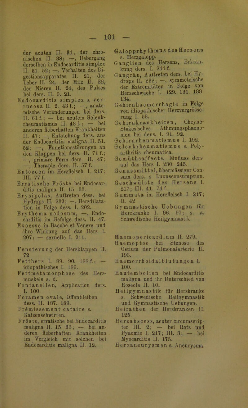 der acuten IT. 81, der chro- nischen II. 38; —, Uebergang derselben in Endocarditis simplex II. 51 52; —, Verhalten des Di- gestion sapparates II. 21, der Leber II. 24, der Milz II. 22, der Nieren II. 24, des Pulses bei ders. II. 9. 21. Endocarditis simplex s. ver- rucosa II 2. 431.; —, anato- mische Veränderungen bei ders. II. 61 f ; — bei acutem Gelenk- rheumatismus II. 43 f.; — bei anderen fieberhaften Krankheiten II. 47; —, Entstehung ders. aus der Endocarditis maligna II. 51. 52; —, Functionsstörungen an den Klappen bei ders. II. 71 f.; —, primäre Form ders II. 47; —, Therapie ders. D. 57 f. Entozoen im Herzfleisch I. 217; III. 77 f. Erratische Fröste bei Endocar- ditis maligna II. 15 33. Erysipelas, Auftreten dess. bei Hydrops II. 232; —, Herzdilata- tion in Folge dess. 1. 202. Erythema nodosum, —, Endo- carditis im Gefolge dess. II. 47. Excesse in Baccho et Venere und ihre Wirkung auf das Herz I. 207; — sexuelle I. 211. Fensterung der Herzklappen II. 72 Fettherz I. 89. 90. 188 f.; — idiopathisches I 189. Fettmetamorphose des Herz- muskels s. d. Fontanellen, Application ders. I. 100. Foramen ovale, Offenbleiben dess. II. 187. 189. Fremissement cataire s. Katzenschwirren. Fröste, erratische bei Endocarditis maligna II. 15 33; — bei an- deren fieberhaften Krankheiten im Vergleich mit solchen bei Endocarditis maligna II. 12, Galopprhythmus des Herzens s. Herzgalopp. Ganglien des Herzens, Erkran- kung ders. I. 244 f. Gangrän, Auftreten ders. bei Hy- drops II. 232; —, symmetrische der Extremitäten in Folge von Herzschwäche 1. 129. 131. 138 134. Gehirnhaemorrhagie in Folge von idiopathischer Herzvergrösse- rung I. 53. Gehirnkrankheiten, Cbeyne- Stokes’sches Athmungsphaeno- men bei dens. I. 91. 92. Gehirnrheumatismus I. 192. Gelenkrheumatismus s. Poly- arthritis rheumatica Gemüthsaffecte, Einfluss ders auf das Herz I. 230 243. Genussmittel, übermässiger Con- sum ders. s Luxusconsumption. Geschwülste des Herzens I. 217; III. 41. 74 f. Gummata im Herzfleisch I 217; U. 42 Gymnastische Uebungen für Herzkranke I. 96. 97; s. a. Schwedische Heilgymnastik. Haemopericardium II. 279. Haemoptoe bei Stenose des Ostium der Pulmonalarterie II. 193. Haemorrhoidalblutungen I. 100. Hautembolien bei Endocarditis maligna und ihr Unterschied von Roseola II. 10. Heilgymnastik für Herzkranke s Schwedische Heilgymnastik und Gymnastische Uebungen. Heirathen der Herzkranken II. 125. He rzab s c e s s, acuter circumscrip- ter UI. 2; — bei Rotz und Pyaemie I. 217; III. 3; — bei Myocarditis II. 175. Herzaneurysmen s. Aneurysma.