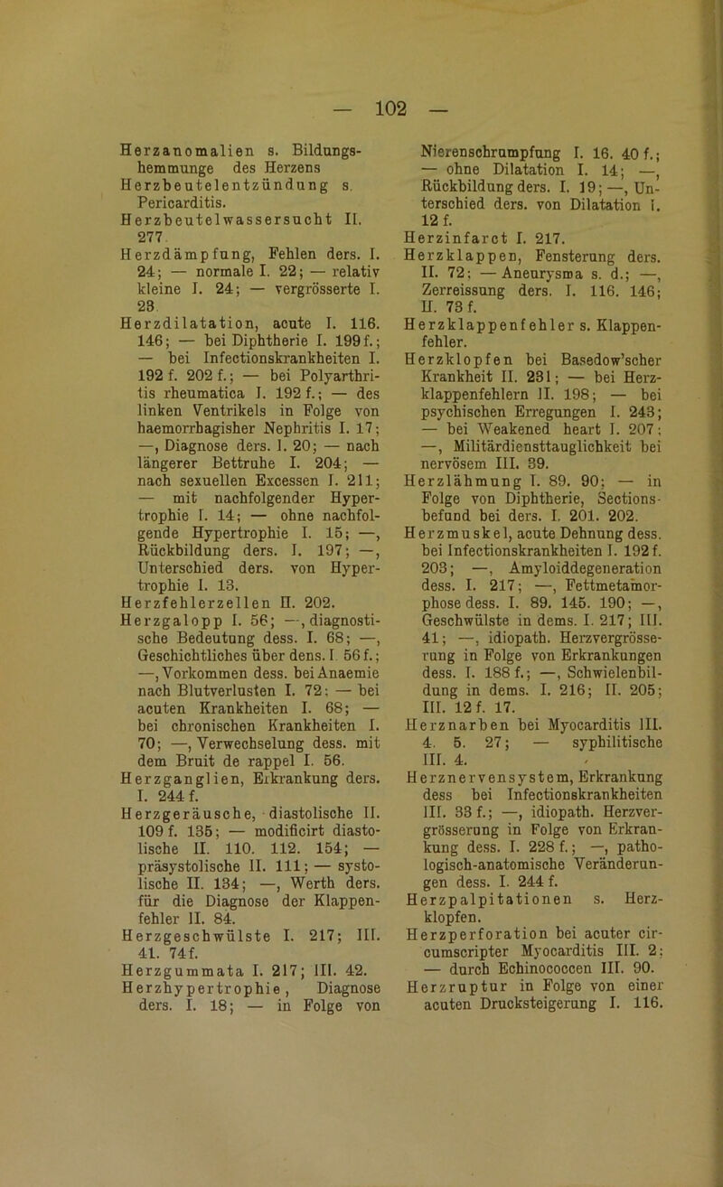 Herzanomalien s. Bildungs- hemmunge des Herzens Herzbeutelentzündung s. Pericarditis. Herzbeutel Wassersucht II. 277 Herzdämpfung, Pehlen ders. I. 24; — normale I. 22; — relativ kleine I. 24; — vergrösserte I. 23 Herzdilatation, acute I. 116. 146; — bei Diphtherie I. 199 f.; — bei Infectionskrankheiten I. 192 f. 202 f.; — bei Polyarthri- tis rheumatica I. 192 f.; — des linken Ventrikels in Folge von haemorrhagisher Nephritis I. 17; —, Diagnose ders. 1. 20; — nach längerer Bettruhe I. 204; — nach sexuellen Excessen I. 211; — mit nachfolgender Hyper- trophie I. 14; — ohne nachfol- gende Hypertrophie I. 15; —, Rückbildung ders. I. 197; —, Unterschied ders. von Hyper- trophie I. 13. Herzfehlerzellen H. 202. Herzgalopp I. 56; -^diagnosti- sche Bedeutung dess. I. 68; —, Geschichtliches über dens. I 56 f.; —, Vorkommen dess. beiAnaemie nach Blutverlusten I. 72; — bei acuten Krankheiten I. 68; — bei chronischen Krankheiten I. 70; —, Verwechselung dess. mit dem Bruit de rappel I. 56. Herzganglien, Erkrankung ders. I. 244 f. Herzgeräusche, diastolische II. 109 f. 135; — modificirt diasto- lische II. 110. 112. 154; — präsystolische II. 111; — systo- lische II. 134; —, Werth ders. für die Diagnose der Klappen- fehler II. 84. Herzgeschwülste I. 217; IIT. 41. 74 f. Herzgummata I. 217; 111. 42. Herzhypertrophie, Diagnose ders. I. 18; — in Folge von Nierenschrumpfung I. 16. 40 f.; — ohne Dilatation I. 14; —, Rückbildung ders. I. 19;—Un- terschied ders. von Dilatation 1. 12 f. Herzinfarct I. 217. Herzklappen, Fensterung ders. II. 72; —Aneurysma s. d.; —, Zerreissung ders. I. 116. 146; H. 73 f. Herzklappenfehler s. Klappen- fehler. Herzklopfen bei Basedow’scher Krankheit II. 231; — bei Herz- klappenfehlern II. 198; — bei psychischen Erregungen I. 243; — bei Weakened heart I. 207: —, Militärdiensttauglichkeit bei nervösem III. 39. Herzlähmung T. 89. 90; — in Folge von Diphtherie, Sections- befund bei ders. I. 201. 202. Herzmuskel, acute Dehnung dess. hei Infectionskrankheiten I. 192 f. 203; —, Amyloiddegeneration dess. I. 217; —, Fettmetainor- phose dess. I. 89. 145. 190; —, Geschwülste in dems. I. 217; 111. 41; —, idiopath. Herzvergrösse- rung in Folge von Erkrankungen dess. I. 188 f.; —, Schwielenbil- dung in dems. I. 216; II. 205; III. 12 f. 17. Herz narben bei Myocarditis III. 4. 5. 27; — syphilitische III. 4. Herznervensystem, Erkrankung dess bei Infectionskrankheiten III. 33 f.; —, idiopath. Herzver- grösserung in Folge von Erkran- kung dess. I. 228 f.; —, patho- logisch-anatomische Veränderun- gen dess. I. 244 f. Herzpalpitationen s. Herz- klopfen. Herzperforation bei acuter cir- cumscripter Myocarditis III. 2; — durch Echinococcen III. 90. Herzruptur in Folge von einer acuten Drucksteigerung I. 116.