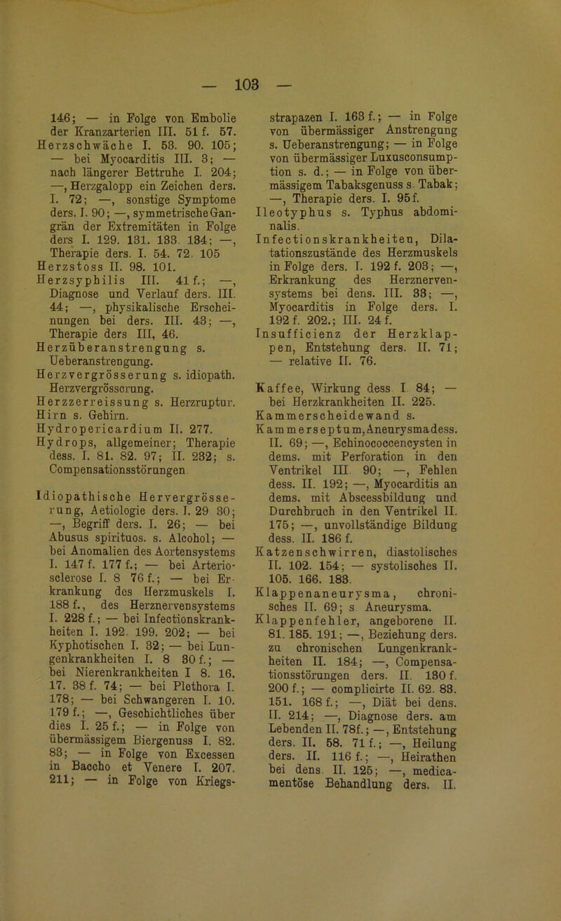 146; — in Folge von Embolie der Kranzarterien III. 51 f. 57. Herzschwäche I. 53. 90. 105; — bei Myocarditis III. 3; — nach längerer Bettruhe I. 204; —, Herzgalopp ein Zeichen ders. I. 72; —, sonstige Symptome ders. I. 90; —, symmetrische Gan- grän der Extremitäten in Folge ders I. 129. 131. 133. 134; —, Therapie ders. I. 54. 72. 105 Herzstoss II. 98. 101. Herzsyphilis III. 41 f.; —, Diagnose und Verlauf ders. III. 44; —, physikalische Erschei- nungen bei ders. III. 43; —, Therapie ders III, 46. Herzüberanstrengung s. Ueb er anstr en gung. Herzvergrösserung s. idiopath. Herzvergrösscrung. Herzzerreissung s. Herzruptur. Hirn s. Gehirn. Hydropericardium II. 277. Hydrops, allgemeiner; Therapie dess. I. 81. 82. 97; II. 232; s. Compensationsstörungen Idiopathische Hervergrösse- rung, Aetiologie ders. I. 29 30; —, Begriff ders. I. 26; — bei Abusus spirituos. s. Alcohol; — bei Anomalien des Aortensystems I. 147 f. 177 f.; — bei Arterio- sclerose I. 8 76 f.; — bei Er- krankung des Herzmuskels I. 188 f., des Herznervensystems I. 228 f.; — bei Infectionskrank- heiten I. 192. 199. 202; — bei Kyphotischen I. 32; — bei Lun- genkrankheiten I. 8 30 f.; — bei Nierenkrankheiten I 8. 16. 17. 38 f. 74; — bei Plothora I. 178; — bei Schwangeren I. 10. 179 f.; —, Geschichtliches über dies I. 25 f.; — in Folge von übermässigem Biergenuss I. 82. 83; — in Folge von Excessen in Baccho et Venere I. 207. 211; — in Folge von Kriegs- strapazen I. 163 f.; — in Folge von übermässiger Anstrengung s. üeberanstrengung; — in Folge von übermässiger Luxusconsump- tion s. d.; — in Folge von über- mässigem Tabaksgenuss s. Tabak; —, Therapie ders. I. 95 f. Ileotyphus s. Typhus abdomi- nalis. Infection skrankheiten, Dila- tationszustände des Herzmuskels in Folge ders. I. 192 f. 203; —, Erkrankung des Herznerven- systems bei dens. III. 33; —, Myocarditis in Folge ders. I. 192 f. 202.; III. 24 f. Insufficienz der Herzklap- pen, Entstehung ders. II. 71; — relative II. 76. Kaffee, Wirkung dess I 84; — bei Herzkrankheiten II. 225. Kammerscheidewand s. Kammersept u m, Aneurysma dess. II. 69; —, Echinococcencysten in dems. mit Perforation in den Ventrikel III 90; —, Fehlen dess. II. 192; —, Myocarditis an dems. mit Abscessbilduug und Durchbruch in den Ventrikel II. 175; —, unvollständige Bildung dess. II. 186 f. Katzen schwirren, diastolisches II. 102. 154; — systolisches II. 105. 166. 183. Klappenaneurysma, chroni- sches II. 69; s Aneurysma. Klappenfehler, angeborene II. 81. 185. 191; —, Beziehung ders. zu chronischen Lungenkrank- heiten II. 184; —, Compensa- tionsstörungen ders. II. 130 f. 200 f.; — complicirte II. 62. 83. 151. 168 f.; —, Diät bei dens. II. 214; —, Diagnose ders. am Lebenden II. 78f.; —, Entstehung ders. II. 58. 71 f.; —, Heilung ders. II. 116 f.; —, Heirathen bei dens II. 125; —, medica- mentöse Behandlung ders. II.