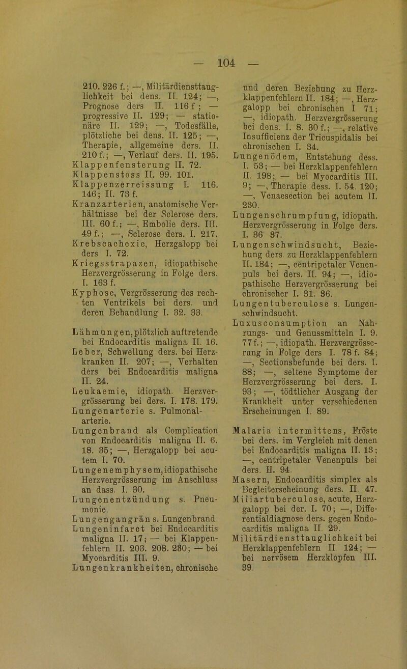 210. 226 f.; —, Militärdiensttaug- lichkeit bei dens. II. 124; —, Prognose ders II. 116 f ; — progressive II. 129; — statio- näre II. 129; —, Todesfälle, plötzliche bei dens. II. 125; —, Therapie, allgemeine ders. II. 210 f.; —, Verlauf ders. II. 195. Klappenfensterung II. 72. Klappenstoss II. 99. 101. Klappenzerreissung I. 116. 146; II. 73 f. Kranzarterien, anatomische Ver- hältnisse bei der Sclerose ders. III- 60 f.; —, Embolie ders. III. 49 f.; —, Sclerose ders. I. 217. Krebscachexie, Herzgalopp bei ders I. 72. Kriegsstrapazen, idiopathische Herzvergrösserung in Folge ders. I. 163 f. Kyphose, Vergrösserung des rech- ten Ventrikels bei ders. und deren Behandlung I. 32. 33. Lähmungen,plötzlich auftretende bei Endocarditis maligna II. 16. Leber, Schwellung ders. bei Herz- kranken II. 207; —, Verhalten ders bei Endocarditis maligna II. 24. Leukaemie, idiopath. Herzver- grösserung bei ders. I. 178. 179. Lungenarterie s. Pulmonal- arterie. Lungenbrand als Complication von Endocarditis maligna II. 6. 18. 35; —, Herzgalopp bei acu- tem I. 70. Lungenemphysem, idiopathische Herzvergrösserung im Anschluss an dass. 1. 30. Lungenentzündung s. Pneu- monie. Lungengangrän s. Lungenbrand Lungeninfarct bei Endocarditis maligna II. 17; — bei Klappen- fehlern II. 203. 208.230; —bei Myocarditis III. 9. Lungenkrankheiten, chronische und deren Beziehung zu Herz- klappenfehlern II. 184; —, Herz- galopp bei chronischen I 71; —, idiopath. Herzvergrösserung bei dens. I. 8. 30 f.; —, relative Insufficienz der Tricuspidalis bei chronischen I. 34. Lungenödem, Entstehung dess. I. 53; — bei Herzklappenfehlern U. 198; — bei Myocarditis Ilf. 9; —, Therapie dess. I. 54. 120; —, Venaesection bei acutem II. 230. Lungenschrumpfung, idiopath. Herzvergrösserung in Folge ders. I. 36 37. Lungenschwindsucht, Bezie- hung ders zu Herzklappenfehlern II. 184; —, centripetaler Venen- puls bei ders. II. 94; —, idio- pathische Herzvergrösserung bei chronischer I. 31. 36. Lungentnberculose s. Lungen- schwindsucht. Luxusconsumption an Nah- rungs- und Genussmitteln I. 9. 77 f.; —, idiopath. Herzvergrösse- rung in Folge ders I. 78 f. 84; —, Sectionsbefunde bei ders. I. 88; —, seltene Symptome der Herzvergrösserung bei ders. I. 93; —, tödtlicher Ausgang der Krankheit unter verschiedenen Erscheinungen I. 89. Malaria intermittens, Fröste bei ders. im Vergleich mit denen bei Endocarditis maligna II. 13; —, centripetaler Venenpuls bei ders. U. 94. Masern, Endocarditis simplex als Begleiterscheinung ders. II 47. Miliartuberculose, acute, Herz- galopp bei der. I. 70; —, Diffe- rentialdiagnose ders. gegen Endo- carditis maligna II. 29. Militärdiensttauglichkeit bei Herzklappenfehlern II 124; — bei nervösem Herzklopfen III. 39