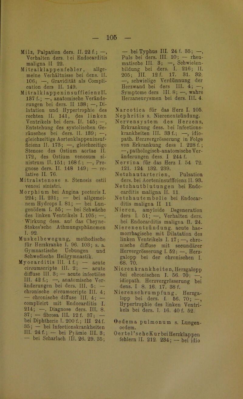 Milz, Palpation ders. II. 22f.; —, Verhalten ders. 1 ei Endocarditis maligna II 22. Mitralklappenfehler, allge- meine Verhältnisse hei dens. II. 106; —, Gravidität als Compli- eation ders II. 149. Mitralklappeninsufficienzlf. 137 f.; —, anatomische Verände- rungen bei ders. II 138; —, Di- latation und Hypertrophie des rechten II. 141, des linken Ventrikels bei ders. IT. 145; —, Entstehung des systolischen Ge- räusches bei ders. II. 139; —, gleichzeitige Aortenklappeninsuf- ficienz II. 173; —, gleichzeitige Stenose des Ostium aortae II. 172, des Ostium venosum si- nistrum 11.151; 168 f.; —, Pro- gnose ders. II. 148 149; — re- lative II. 76. Mitralstenose s. Stenosis ostii venosi sinistri. Morphium bei Angina pectoris I. 224; II. 231; — bei allgemei- nem Hydrops I. 81; — bei Lun- genödem I. 55; — bei Schwäche des linken Ventrikels 1.105; —, Wirkung dess. auf das Cheyne- Stokes’sche Athmungsphänomen I. 92. Muskelbewegung, methodische für Herzkranke I. 96. 103; s. a. Gymnastische Uebungen und Schwedische Heilgymnastik. Myocarditis III. 1 f.; — acute ciroumscripte III. 2; — acute diffuse III. 3; — acute infectiöse III. 42 f.; —, anatomische Ver- änderungen bei ders. III. 5; — chronische circumscripte III. 4; — chronische diffuse III. 4; — complicirt mit Endocarditis I. 214; —, Diagnose ders. III. 8. 37; — fibrosa III. 12 f. 37; — bei Diphtherie I. 200 f.; III 24f. 85; — bei Infectionskrankheiten III. 24 f.; — bei Pyämie III. 3; — bei Scharlach III. 26. 29. 35; — bei Typhus III. 24 f. 35; , Puls bei ders. III. 10; — rheu- matische III. 3; —, Schwielen- bildung bei ders. I. 216; II. 205; III. 12 f. 17. 31. 32; —, schwielige Verdünnung der Herzwand bei ders III. 4; —, Symptome ders III. 8; —, wahre Herzaneurysmen bei ders. III. 4. Narcotica für das Herz I. 105. Nephritis s. Nierenentzündung. Nervensystem des Herzens, Erkrankung dess. bei Infections- krankheiten III. 33 f.; —, idio- path. Herzvergrösserung in Folge von Erkrankung dess I. 228 f.; —, pathologisch-anatomische Ver- änderungen dess. I 244 f. Nervina für das Herz I. 54 72. 121. 124 132. 239. Netzhautarterien, Pulsation ders. bei Aorteninsufffcienz II. 93. Netzhautblutungen bei Endo- carditis maligna II. 11. Netzhautembolie bei Endocar- ditis maligna II 11 Nieren, amyloide Degeneration ders I. 51; —, Verhalten ders. bei Endocarditis maligna H. 24. Nierenentzündung, acute hae- morrhagiscbe mit Dilatation des linken Ventrikels I. 17; —, chro- nische diffuse mit secundärer Hervergrösserung I. 52; —, Herz- galopp bei der chronischen I. 68. 70. Nieren krankheiten, Herzgalopp bei chronischen I. 56. 70; —, idiopath. Herzvergrösserung bei dens. I 8. 16. 17. 38 f. Nierenschrumpfung, Herzga- lopp bei ders. I. 56. 70; —, Hypertrophie des linken Ventri- kels bei ders. I. 16. 40 f. 52. Oedema pulmonum s. Lungen- oedem. Oertel’scheKur bei Herzklap pen fehlem II. 212. 234; — bei idio