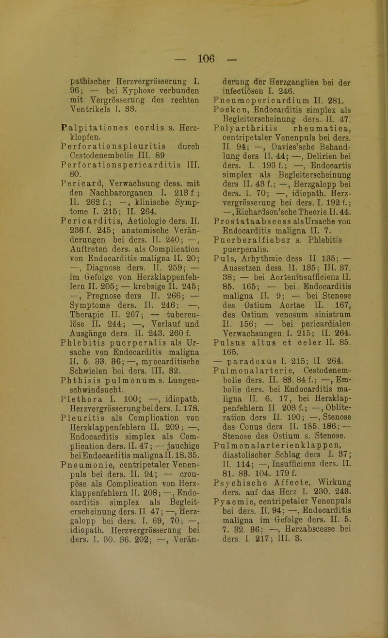 pathischer Herzvergrösserung I. 96; — bei Kyphose verbunden mit Vergrösserung des rechten Ventrikels I. 83. Palpitationes cordis s. Herz- klopfen. Perforationspleuritis durch Cestodenembolie III. 89 Perforationspericarditis III. 80. Pericard, Verwachsung dess. mit den Nachbarorganen I. 213 f; II. 262 f.; —, klinische Symp- tome I. 215; II. 264. Pericarditis, Aetiologie ders. II. 236 f. 245; anatomische Verän- derungen bei ders. II. 240; —, Auftreten ders. als Complication von Endocarditis maligna II. 20; —, Diagnose ders. II. 259; — im Gefolge von Herzklappenfeh- lern II. 205; — krebsige II. 245; —, Prognose ders II. 266; — Symptome ders. II. 246; —, Therapie II. 267; — tubercu- löse II. 244; —, Verlauf und Ausgänge ders II. 243. 260 f. Phlebitis puerperalis als Ur- sache von Endocarditis maligna II. 5. 33. 36;—, myocarditische Schwielen bei ders. III. 32. Phthisis pulmonum s. Lungen- schwindsucht. Plethora I. 100; —, idiopath. Heizvergrösserungbeiders. I. 178. Pleuritis als Complication von Herzklappenfehlern II. 209 ; —, Endocarditis simplex als Com- plication ders. II. 47; — jauchige bei Endocarditis maligna 11.18.35. Pneumonie, centripetalerVenen- puls bei ders. II. 94; — crou- pöse als Complication von Herz- klappenfehlern II. 208; —, Endo- carditis simplex als Begleit- erscheinung ders. II 47; —, Herz- galopp bei ders. I. 69, 70; —, idiopath. Herzvergrösserung bei ders. 1. 30. 36. 202; —, Verän- derung der Herzganglien bei der infectiösen I. 246. Pneumopericardium II. 281. Pocken, Endocarditis simplex als Begleiterscheinung ders. II. 47. Polyarthritis rheumatica, centripetaler Venenpuls bei ders. II. 94; —, Davies’sche Behand- lung ders II. 44; —, Delirien bei ders. I. 193 f.; —, Endocartis simplex als Begleiterscheinung ders II. 43 f.; —, Herzgalopp bei ders. I. 70; —, idiopath. Herz- vergrösserung bei ders. I. 192 f.; —, Richardson’sche Theorie 11.44. Prostataabscess alsUrsache von Endocarditis maligna II. 7. Puerberalfieber s. Phlebitis puerperalis. Puls, Arhythmie dess II 135; — Aussetzen dess. II. 135; III. 37. 38; — bei Aorteninsufficienz II. 85. 165; — bei Endocarditis maligna II. 9; — bei Stenose des Ostium Aortae II. 167, des Ostium venosum sinistrum II. 156; — bei pericardialen Verwachsungen I. 215; II. 264. Pulsus altus et celer II. 85. 165. — paradoxus I. 215; II 264. Pulmonalarterie, Cestodenem- bolie ders. II. 83.84f.; —, Em- bolie ders. bei Endocarditis ma- ligna II. 6. 17, bei Herzklap- penfehlern II 203 f.; —, Oblite- ration ders II. 190; —, Stenose des Conus ders II. 185. 186; — Stenose des Ostium s. Stenose. Pulmonalarterienklappen, diastolischer Schlag ders I. 37; II. 114; —, Insufficienz ders. II. 81. 83. 104. 179 f. Psychische Affecte, Wirkung ders. auf das Herz I. 230. 243. Pyaemie, centripetaler Venenpuls bei ders. II. 94; —, Endocarditis maligna im Gefolge ders. II. 5. 7. 32. 36; —, Herzabscesse bei ders I. 217; III. 3.