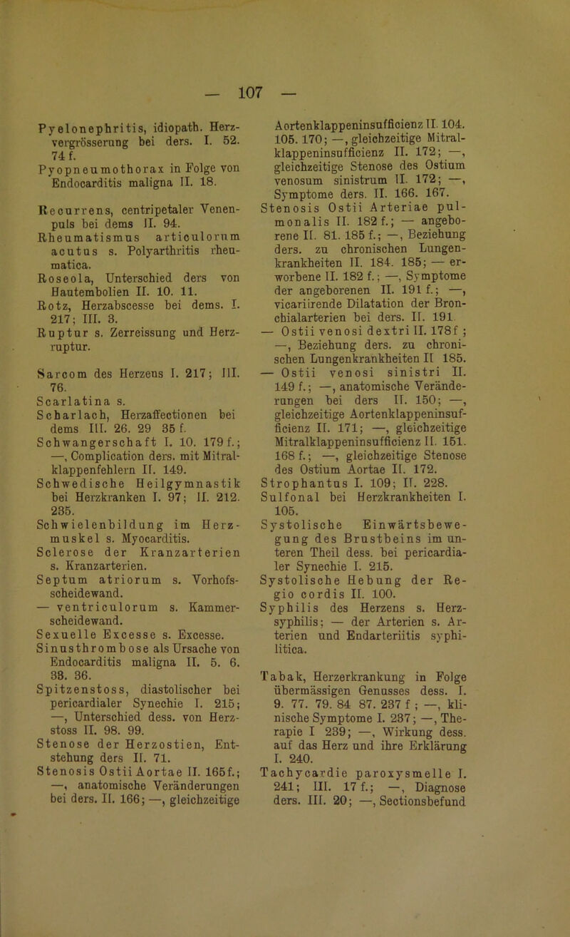 Pyelonephritis, idiopath. Herz- vergrösserung bei ders. I. 52. 74 f. Pyopneumothorax in Folge von Endocarditis maligna II. 18. Recurrens, centripetaler Venen- puls bei dems II. 94. Rheumatismus articulorum acutus s. Polyarthritis rheu- matica. Roseola, Unterschied ders von Hautembolien II. 10. 11. Rotz, Herzabscesse bei dems. I. 217; III. 3. Ruptur s. Zerreissung und Herz- ruptur. Sarcom des Herzens I. 217; III. 76. Scarlatina s. Scharlach, Herzaffectionen bei dems III. 26. 29 35 f. Schwangerschaft I. 10. 179 f.; —, Complication ders. mit Mitral- klappenfehlern IT. 149. Schwedische Heilgymnastik bei Herzkranken I. 97; II. 212. 235. Schwielenbildung im Herz- muskel s. Myocarditis. Sclerose der Kranzarterien s. Kranzarterien. Septum atriorum s. Vorhofs- scheidewand. — ventriculorum s. Kammer- scheidewand. Sexuelle Excesse s. Excesse. Sinus thro mb ose als Ursache von Endocarditis maligna II. 5. 6. 33. 36. Spitzenstoss, diastolischer bei pericardialer Synechie I. 215; —, Unterschied dess. von Herz- stoss II. 98. 99. Stenose der Herzostien, Ent- stehung ders II. 71. Stenosis Ostii Aortae II. 165f.; —, anatomische Veränderungen bei ders. II. 166; —, gleichzeitige Aortenklappeninsufficienz II. 104. 105. 170; —, gleichzeitige Mitral- klappeninsufficienz II. 172; —, gleichzeitige Stenose des Ostium venosum sinistrum II. 172; —, Symptome ders. II. 166. 167. Stenosis Ostii Arteriae pul- monalis II. 182 f.; — angebo- rene 11. 81. 185 f.; —, Beziehung ders. zu chronischen Lungen- krankheiten II. 184. 185; — er- worbene II. 182 f.; —, Symptome der angeborenen II. 191 f.; —, vicariirende Dilatation der Bron- chialarterien bei ders. II. 191 — Ostii venosi dextri II. 178f ; —, Beziehung ders. zu chroni- schen Lungenkrankheiten II 185. — Ostii venosi sinistri II. 149 f.; —, anatomische Verände- rungen bei ders II. 150; —, gleichzeitige Aortenklappeninsuf- ficienz II. 171; —, gleichzeitige Mitralklappeninsufficienz II. 151. 168 f.; —, gleichzeitige Stenose des Ostium Aortae II. 172. Strophantus I. 109; II. 228. Sulfonal bei Herzkrankheiten I. 105. Systolische Einwärtsbewe- gung des Brustbeins im un- teren Theil dess. bei pericardia- ler Synechie I. 215. Systolische Hebung der Re- gio cordis II. 100. Syphilis des Herzens s. Herz- syphilis; — der Arterien s. Ar- terien und Endarleriitis syphi- litica. Tabak, Herzerkrankung in Folge übermässigen Genusses dess. I. 9. 77. 79. 84 87. 237 f ; —, kli- nische Symptome I. 237; —, The- rapie I 239; —, Wirkung dess. auf das Herz und ihre Erklärung I. 240. Tachycardie paroxysmelle I. 241; III. 17 f.; —, Diagnose ders. III. 20; —, Sectionsbefund