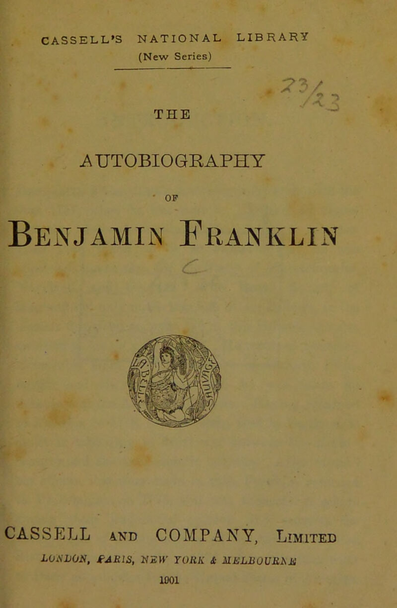 CASSELL'S NATIONAL LIBRARY (New Series) THE 73/ ■> i\UTOBIOGRAPHY ' OP Benjamin Franklin c CASSELL AND COMPANY, Limited LOxSLOH, fAKlS, NEW YOHK Si ilELBOURMl 1001