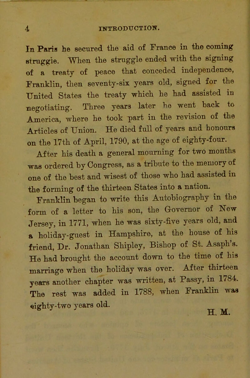 In Paris he secured the aid of France in the coining Btruggie. When the struggle ended with the signing of a treaty of peace that conceded independence, Franklin, then seventy-six years old, signed for the United States the treaty which he had assisted in negotiating. Three years later he went back to America, where he took part in the revision of the Articles of Union. He died full of years and honours on the 17th of April, 1790, at the age of eighty-four. After his death a general mourning for two months was ordered by Congress, as a tribute to the memory of one of the best and wisest of those who had assisted in the forming of the thirteen States into a nation. Franklin began to write this Autobiography in the form of a letter to his son, the Governor of New Jersey, in 1771, when he was sixty-five years old, and a holiday-guest in Hampshire, at the house of his friend. Dr. Jonathan Shipley, Bishop of St. Asaph’s. He had brought the account down to the time of his marriage when the holiday was over. After thirteen years another chapter was written, at Passy, in 1784. The rest was added in 1788, when Franklin was eighty-two years old. H. M.
