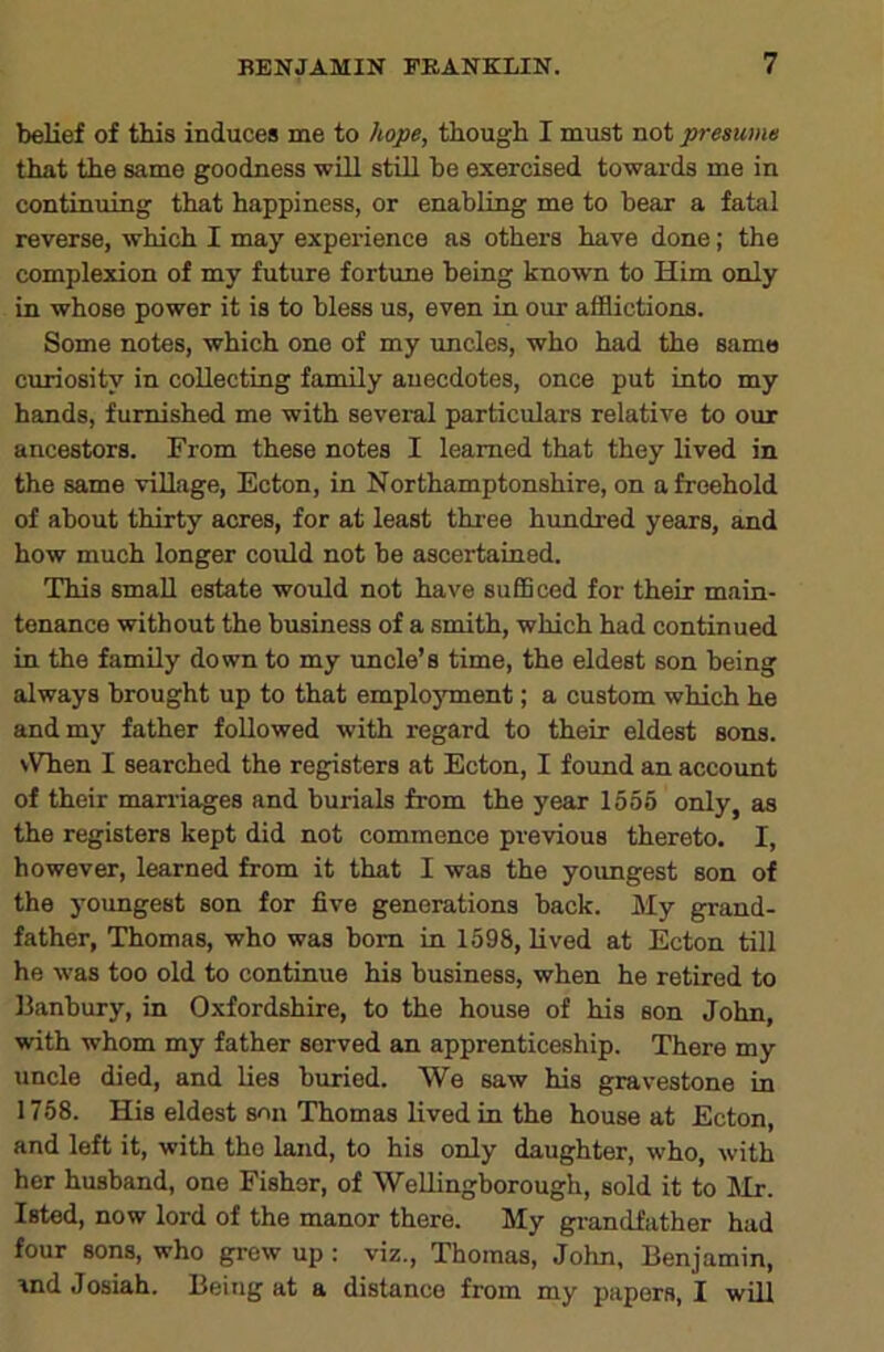 belief of this induces me to hope, though I must not presume that the same goodness -wLLl still be exercised towards me in continuing that happiness, or enabling me to bear a fatal reverse, which I may experience as others have done; the complexion of my future fortune being known to Him only in whose power it is to bless us, even in our afflictions. Some notes, which one of my uncles, who had the same curiosity in collecting family anecdotes, once put into my hands, furnished me with sevei-al particulars relative to our ancestors. From these notes I learned that they lived in the same village, Ecton, in Northamptonshire, on a freehold of about thirty acres, for at least three hundred years, and how much longer coidd not be ascertained. This small estate would not have sufficed for their main- tenance without the business of a smith, which had continued in the family down to my imcle’s time, the eldest son being always brought up to that emplojunent; a custom which he and my father followed with regard to their eldest sons. NVhen I searched the registers at Ecton, I found an account of their maniages and burials from the year 1555 only, as the registers kept did not commence previous thereto. I, however, learned from it that I was the youngest son of the youngest son for five generations back. My grand- father, Thomas, who was bom in 1598, lived at Ecton till he was too old to continue his business, when he retired to Eanbury, in Oxfordshire, to the house of his son John, with whom my father served an apprenticeship. There my uncle died, and lies buried. We saw his gravestone in 1758. His eldest son Thomas lived in the house at Ecton, and left it, with the land, to his only daughter, who, with her husband, one Fisher, of Wellingborough, sold it to Mr. Isted, now lord of the manor there. My grandfather had four sons, who grew up : viz., Thomas, John, Benjamin, and Josiah. Being at a distance from my papers, I will