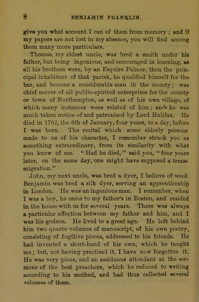 griye you what account I can of them from memory; and if my papers are not lost in my absence, you will find among them many more particulars. Thomas, my eldest uncle, was bred a smith under his father, but being ingenious, and encouraged in learning, as all his brothers were, by an Esquire Palmer, then the prin- cipal inhabitant of that parish, he qualified himself for the bar, and became a considerable man in the county; was chief mover of all public-spirited enterprises for the county or town of Northampton, as well as of his own village, of which many instances were related of him; and* he was much taken notice of and patronised by Lord Halifax. He died in 1702, the 6th of January, four years, to a day, before I was bom. The recital which some elderly pereons made to us of his character, I remember stmck you as something extraordinary, from its similarity with what you knew of me. “ Had he died, ” said you, “ four years later, on the same day, one might have supposed a trans- migration.” John, my next imcle, was bred a dyer, I believe of wool. Benjamin was bred a silk dyer, serving an apprenticeship in London. He was an ingenious man. I remember, when I was a boy, he came to my father’s in Boston, and resided in the house with us for several years. There was always a particular affection between my father and him, and I was his godson. He lived to a g^eat age. He left behind him two quarto volumes of manuscript, of his own poetry, consisting of fugitive pieces, addressed to his friends. He had invented a short-hand of his own, which he taught me ; but, not having practised it, I have now forgotten it. He was very pious, and an assiduous attendant at the ser- mons of the beet preachers, which he reduced to writing according to his method, and had thus collected several volumes of them.