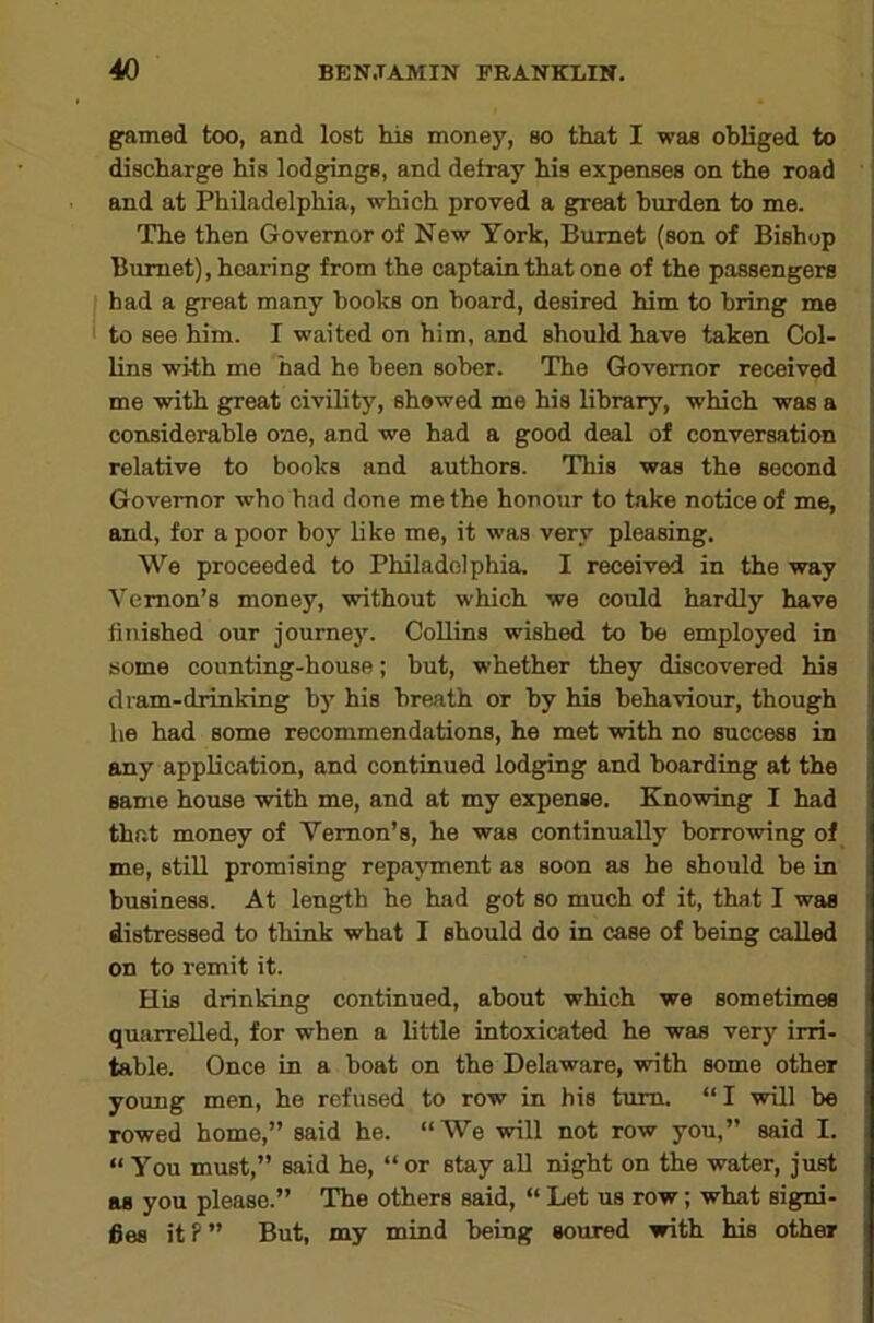 gamed too, and lost his money, so that I was obliged to ; discharge his lodg^gs, and deiray his expenses on the road and at Philadelphia, which proved a g^eat burden to me. The then Governor of New York, Burnet (eon of Bishop j Burnet), hearing from the captain that one of the passengers ! had a great many books on board, desired him to bring me i to see him. I waited on him, and should have taken Col- | lins with me had he been sober. The Governor received me with great civility, shewed me his library, which was a considerable one, and we had a good deal of conversation relative to books and authors. This was the second Governor who had done me the honour to take notice of me, and, for a poor boy like me, it was very pleasing. We proceeded to Philadelphia, I received in the way Vernon’s money, without which we could hardly have finished our journey. Collins wished to be employed in some counting-house; but, whether they discovered his diam-drinking by his breath or by his behaviour, though he had some recommendations, he met with no success in any application, and continued lodging and boarding at the same house with me, and at my expense. Knowing I had that money of Vernon’s, he was continually borrowing of me, still promising repayment as soon as he should be in business. At length he had got so much of it, that I was distressed to think what I should do in case of being called on to remit it. His drinking continued, about which we sometimes quarrelled, for when a little intoxicated he was very irri- table. Once in a boat on the Delaware, with some other young men, he refused to row in his turn. “ I will be rowed home,” said he. “We will not row you,” said I. “ You must,” said he, “ or stay all night on the water, just as you please.” The others said, “ Let us row; what signi- fies itP” But, my mind being soured with hie other