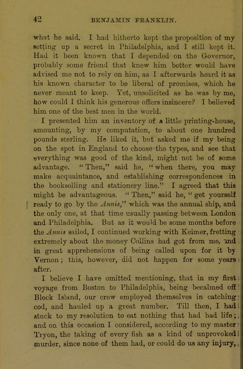 what he said. I had hitherto kept the proposition of my setting up a secret in Philadelphia, and I still kept it. Had it been known that I depended on the Governor, j probably some friend that knew him bettor would have i advised me not to rely on him, as I afterwards heard it as j his known character to be Uberal of promises, which he j never meant to keep. Yet, unsolicited as he was by me, how could I think his generous offers insincere? I believed him one of the best men in the world. I presented him an inventory of a little printing-house, amounting, by my computation, to about one hundred pounds sterling. He liked it, but asked me if my being on the spot in England to choose the types, and see that everything was good of the kind, might not be of some advantage. “ Then,” said he, “ when there, you may make acquaintance, and establishing correspondences in the bookselling and stiitionery line.” I agreed that this might be advantageous. “ Then,” said he, “ get yourself ready to go by the Annis, which was the annual ship, and the only one, at that time usually passing between London and Philadelphia. But as it would be some months before : theA?inis sailed, I continued working with Keimer, fretting i extremely about the money CoUins had got from me, ind . in great apprehensions of being called upon for it by Vernon; this, however, did not happen for some years i after. I believe I have omitted mentioning, that in my first, voyage from Boston to Philadelphia, being becalmed off' Block Island, our crew employed themselves in catching; cod, and hauled up a gi-eat number. Till then, I hadl stuck to my resolution to eat nothing that had bad life;, and on this occasion I considered, according to my master • Tryon, the taking of every fish as a kind of unprovoked 1 murder, since none of them had, or could do us any injury,,