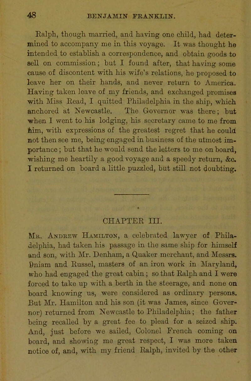 Enlph, though married, and having one child, had deter- mined to accompany me in this voyage. It was thought he intended to establish a correspondence, and obtain goods to soU on commission; hut I found after, that having some cause of discontent with his wife’s relatione, he proposed to leave her on their hands, and never return to America. Having taken leave of my friends, and exchanged promises with Miss Eead, I quitted Philadelphia in the ship, which anchored at Newcastle. The Governor was there; hut when I went to his lodging, his secretary came to me from fiim, with expressions of the greatest regret that he could not then see me, being engaged in business of the utmost im- portance ; but that he would send the letters to me on board, wishing me heartily a good voyage and a speedy return, &c. I returned on board a little puzzled, but still not doubting. CHAPTER m. Mh. Anduew Hamilton, a celebrated lawyer of Phila- delphia, had taken his passage in the sfime ship for himself and son, with klr. Denham, a Quaker merchant, and Messrs. Dniam and Russel, masters of an iron work in Maryland, who had engaged the g^eat cabin; so that Rfilph and I were forced to take up with a berth in the steerage, and none on board knowing us, were considered as ordinary persons. But Mr. Hamilton and his son (it was James, since Gover- nor) returned from Newc-ostlo to Philadelphia; the father being recalled by a great fee to plead for a seized ship. And, just before we sailed. Colonel French coming on board, and showing me great respect, I was more taken notice of, and, with my friend Ralph, invited by the other