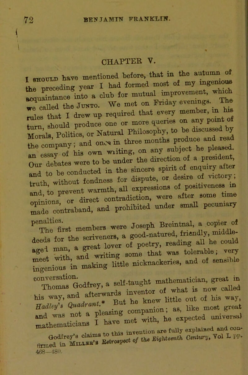 CHAPTER V. I SHOUID have mentioned before, that in the autumn of thrn«.^ding year I had formed most of my mgeinoue acquLtance into a dub for mutual improvement w^ch ^JcaUed the Junto. We met on Friday ^es that I drew up required that every member, in Im turn should produce one or more queries on any Politics, or Natural Philosophy, to be discussed by ttHompany; and one in three months produce and read ^ esTy of iiiB own writing, on any subject he pleased debates were to be under the direction of a president, to be conducted in the sincere spirit of enquiry after truth, without fondness for dispute, or desire of to urevent warmth, all expressions of positiveness in and, to preve t^adiction, were after some time ir::^t::b^drlnd prohibited under small pecuniary ’'Se Irat members were Joseph Bremtnal, a copier of j .1 toT the scriveners, a good-natured, friendly, middle- deeds for the J .wading aU he could ^th an? writing some that was tolerable; vei7 Tgenious In making Uttle nicknackeries, and of sensible conversatiom self-taught mathematician, great in his way, knew little out of his way, compamo«l ... ■»««!!'“» I b... -t »- »-'t'TZ , • this Invention are fuUy explained and con ^tro-peot 0/ tin. ^HlhteeutK Century. Yol L PP. 468—4811.