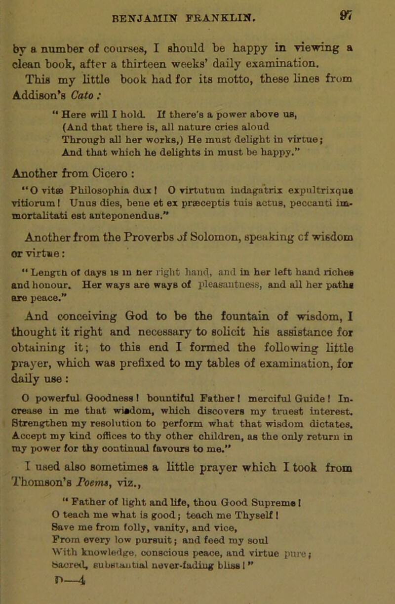 by a number of courses, I should be happy in viewing a clean book, after a thirteen weeks’ daily examination. This my little book had for its motto, these lines from Addison’s Cato: “ Here mil I hold. If there's a power above us, (And that there is, all nature cries aloud Through all her works,) He must delight in virtue; And that which he delights in must be happy.” Another from Cicero; “OvitsB Philosophia dux I O virtutum indaga’trix expiiltrixque vitiorumi Unus dies, bene et ex prseceptis tuis actus, peccanti im- mortalitati est anteponendus. Another from the Proverbs jf Solomon, speaking cf wisdom or virtue: Lengtn ot days is m ner l ight hand, and in her left hand riches and honour. Her ways are ways of I'leasautuess, and all her paths are peace.” And conceiving God to be the fountain of wisdom, I thought it right and necessary to solicit his assistance for obtaining it; to this end I formed the following little prayer, which was prefixed to my tables of examination, for daily use: 0 powerful Goodness I bountiful Father I merciful Guide I In- crease in me that wiadom, which discovers my truest interest. Strengthen my resolution to perform what that wisdom dictates. Accept my kind offices to thy other children, as the only return in my power for thy oontinnal favours to me. 1 used also sometimes a little prayer which I took from Thomson’s roems, viz., “ Father of light and life, thou Good Supreme I O teach me what is good; teoeh me Thyself 1 Save me from folly, vanity, and vice. From every low pursuit; and feed my soul With knowledge, conscious peace, and virtue pure; baoreil, substmitial never .fading bliss 1 n—i