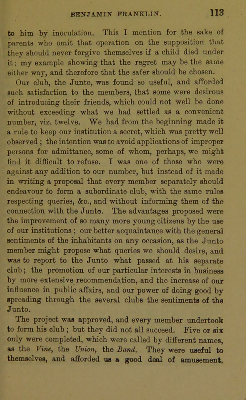 to him by inoculation. This I mention for the sake ol parents who omit that operation on the supposition that they should never forgive themselves if a child died under it: my example showing that the regret may be the same either wa}', and therefore that the safer should be chosen. Our club, the Junto, was found so useful, and afforded such satisfaction to the members, that some were desirous of introducing their friends, which could not weU be done without exceeding what we had settled as a convenient number, viz. twelve. We had from the beginning made it a rule to keep our institution a secret, which was pretty well observed; the intention was to avoid applications of improper persons for admittance, some of whom, perhaps, we might find it difficult to refuse. I was one of those who were against any addition to our number, but instead of it made in writing a proposal that every member separately should endeavour to form a subordinate club, with the same rules respecting queries, &c., and without informing them of the connection vrith the Junto. The advantages proposed were the improvement of so many more young citizens by the use of our institutions ; our better acquaintance with the general sentiments of the inhabitants on any occasion, as the Junto member might propose what queries we should desire, and was to report to the Junto what passed at hie separate club; the promotion of our particular interests in business by more extensive recommendation, and the increase of our influence in public affairs, and our power of doing good by spreading through the several clubs the sentiments of the Junto. The project was approved, and every member undertook to form his club ; but they did not aU succeed. Five or six only were completed, which were called by different names, as the Vine, the Union, the Band. They were useful to themselves, and afforded us a good deal of amusement,