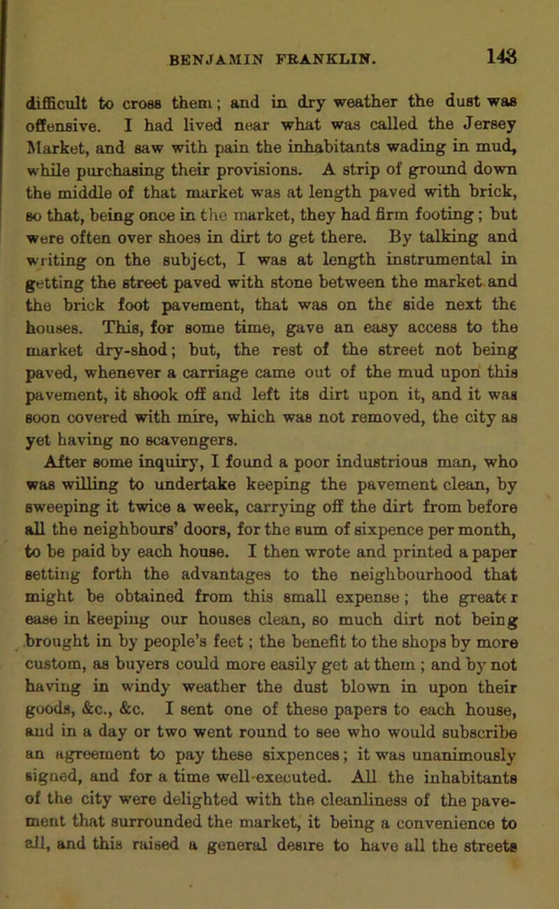 difficult to cro88 them; and in dry weather the dual waa offenaive. I had lived near what waa called the Jeraey Market, and aaw with pain the inhabitanta wading in mud, while purchaaing their provisions. A atrip of ground down the middle of that market was at length paved with brick, BO that, being once in the market, they had firm footing; but were often over shoes in dirt to get there. By talking and writing on the subject, I waa at length instrumental in getting the street paved with atone between the market, and the brick foot pavement, that was on the aide next the houses. This, for some time, gave an easy access to the market dry-shod; but, the rest of the street not being paved, whenever a carriage came out of the mud upon this pavement, it shook off and left its dirt upon it, and it wag Boon covered with mire, which was not removed, the city as yet having no scavengers. After some inquiry, I found a poor industrious man, who was willing to undertake keeping the pavement clean, by sweeping it twice a week, carrying off the dirt from before all the neighbours’ doors, for the sum of sixpence per month, to be paid by each house. I then wrote and printed a paper setting forth the advantages to the neighbourhood that might be obtained from this email expense; the great( r ease in keeping our houses clean, so much dirt not being brought in by people’s feet; the benefit to the shops by more custom, as buyers could more easily get at them; and by not having in windy weather the dust blown in upon their goods, &c., &c. I sent one of these papers to each house, and in a day or two went round to see who would subscribe an agreement to pay these sixpences; it was unanimously signed, and for a time well-executed. All the inhabitants of the city were delighted with the cleanliness of the pave- ment that surrounded the market, it being a convenience to all, and this raised a general desire to have all the streets