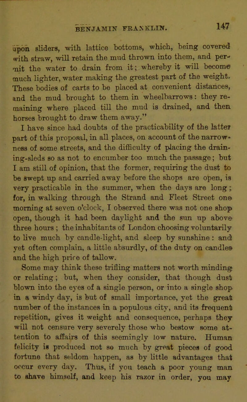upon sliders, with lattice bottoms, which, being covered with straw, will retain the mnd thrown into them, and per- mit the water to drain from it; whereby it wiU become much lighter, water making the greatest part of the weight. These bodies of carts to be placed at convenient distances, and the mud brought to them in wheelbarrows: they re- maining where placed till the mud is drained, and then horses brought to draw them away.” I have since had doubts of the practicability of the latter part of this proposal, in aU places, on account of the narrow- ness of some streets, and the difficulty of placing the drain- ing-sleds so as not to encumber too much the passage; but I am still of opinion, that the former, requiring the dust to be swept up and carried away before the shops are open, is very practicable in the summer, when the days are long; for, in walking through the Strand and Fleet Street on© morning at seven o’clock, I observed there was not one shop open, though it had been daylight and the sim up above three hours ; the inhabitants of London choosing voluntarily to live much by candle-light, and sleep by sunshine : and yet often complain, a little absurdly, of the duty on candles and the high price of tallow. Some may think these trifling matters not worth minding or relating; but, when they consider, that though dust blown into the eyes of a single person, or into a single shop in a windy day, is but of small importance, yet the great number of the instances in a populous city, and its frequent repetition, gives it weight and consequence, perhaps they will not censure very severely those who bestow some at- tention to affairs of this seemingly low nature. Human felicity is produced not se much by great pieces of good fortune that seldom happen, as by little advantages that occur every day. Thus, if you teach a poor young man to shave himself, and keep his razor in order, you may
