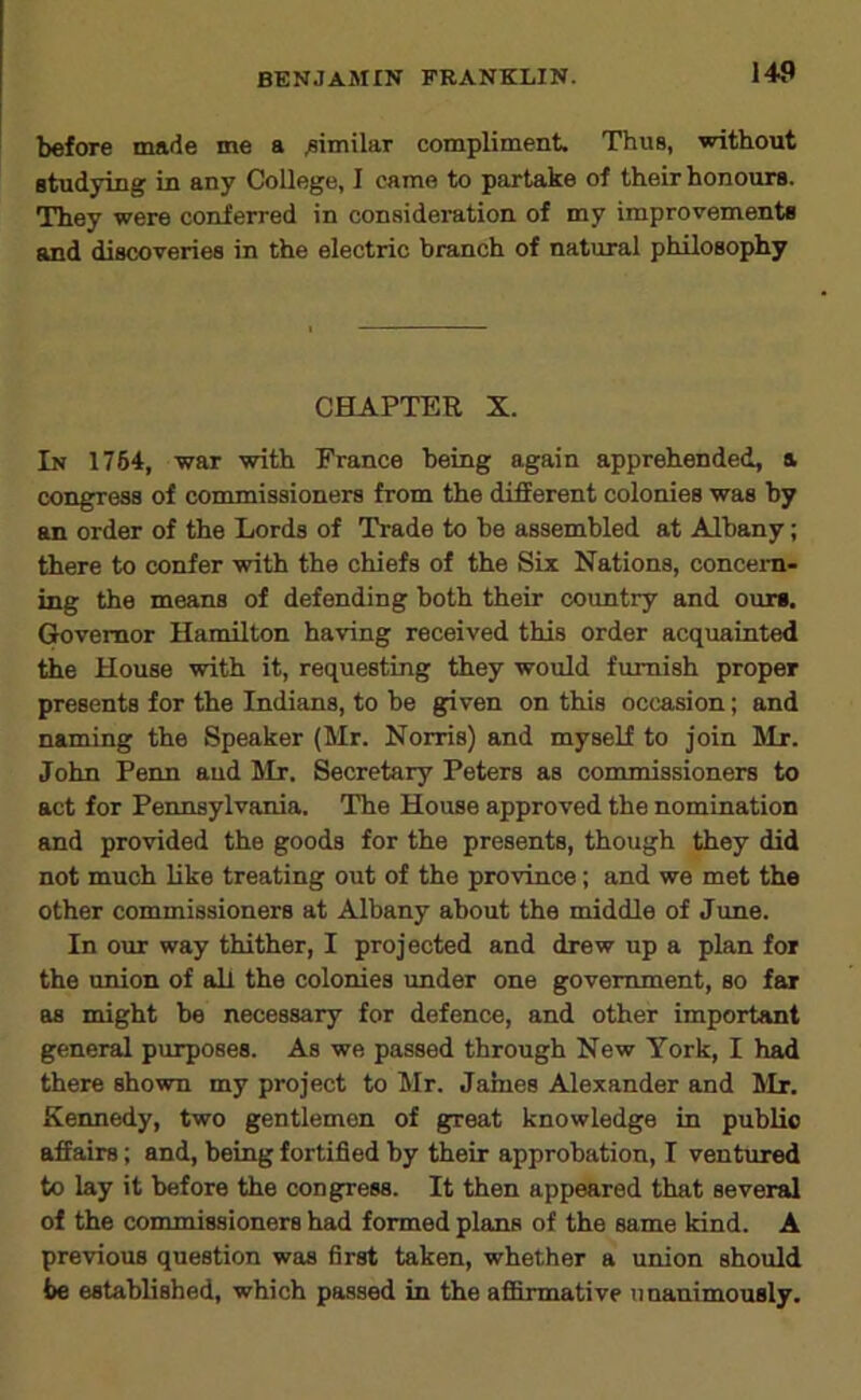 before made me a .similar compliment. Thus, without studying in any College, I came to partake of their honours. They were conferred in consideration of my improvements and discoveries in the electric branch of natural philosophy CHAPTER X. In 1764, war with France being again apprehended, a congress of commissioners from the different colonies was by an order of the Lords of Trade to be assembled at Albany; there to confer with the chiefs of the Six Nations, concern- ing the means of defending both their country and ours, (^vemor Hamilton having received this order acquainted the House with it, requesting they would furnish proper presents for the Indians, to be given on this occasion; and naming the Speaker (Mr. Norris) and myself to join Mr. John Penn and Mr. Secretary Peters as commissioners to act for Pennsylvania. The House approved the nomination and provided the goods for the presents, though they did not much like treating out of the province; and we met the other commissioners at Albany about the middle of June. In our way thither, I projected and drew up a plan for the union of all the colonies under one government, so far as might be necessary for defence, and other important general purposes. As we passed through New York, I had there shown my project to Mr. James Alexander and Mr. Kennedy, two gentlemen of great knowledge in pubUo affairs; and, being fortified by their approbation, I ventured to lay it before the congress. It then appeared that several of the commissioners had formed plans of the same kind. A previous question was first taken, whether a union should be established, which passed in the afiSrmative unanimously.