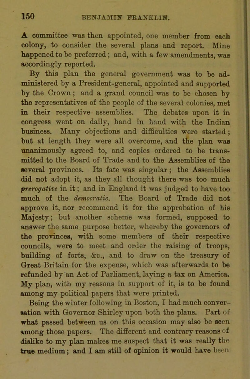 A committee was then appointed, one member from each colony, to consider the several plans and report. Mine happened to he preferred; and, with a few amenilments, was accordingly reported. By this plan the general government was to be ad- ministered by a President-general, appointed and supported by the Crown; and a gp-and council was to be chosen by the representatives of the people of the several colonies, met in their respective assemblies. The debates upon it in cong^ress wont on daily, hand in hand with the Indian business. Many objections and difficulties were started; but at length they were aU overcome, and the plan was unanimously agp'eed to, and copies ordered to be trans- mitted to the Board of Trade and to the Assemblies of the several provinces. Its fate was singular; the Assemblies did not adopt it, as they all thought there was too much prerogatwe in it; and in England it was judged to have too much of the democratic. The Board of Trade did not approve it, nor recommend it for the approbation of his Majesty; but another scheme was formed, supposed to answer the same purpose better, whereby the governors of the provinces, with some members of their respective councils, were to meet and order the raising of troops, building of forts, &c., and to draw on the treasury of Great Britain for the expense, which was afterwards to be refunded by an Act of Parliament, laying a tax on America. My plan, with my reasons in support of it, is to be found among my political papers that were printed. Being the winter following in Boston, I had much conver- sation with Governor Shirley upon both the plans. Part of what passed between us on this occasion may also be seen among those papers. The different and contrary reasons of dislike to my plan makes me suspect that it was really the true medium; and I am still of opinion it would have been