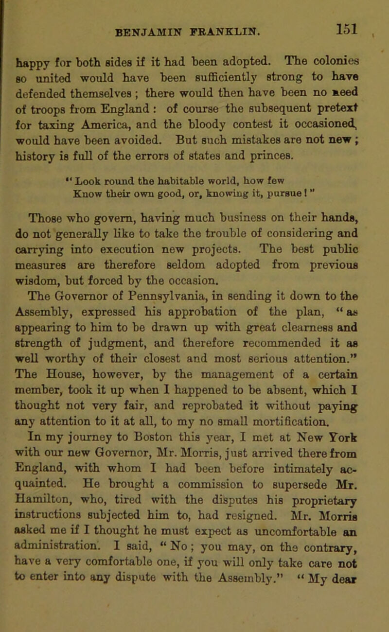 happy for both sides if it had been adopted. The colonies so united would have been suflBciently strong to have defended themselves ; there would then have been no meed of troops from England : of course the subsequent pretext for taxing America, and the bloody contest it occasioned, would have been avoided. But such mistakes are not new; history is full of the errors of states and princes. “ Look round the habitable world, how few Know their own good, or, knowing it, pursue I ” Those who govern, having much business on their hands, do not generally like to take the trouble of considering and carrying into execution new projects. The best public measures are therefore seldom adopted from previous wisdom, but forced by the occasion. The Governor of Pennsylvania, in sending it down to the Assembly, expressed his approbation of the plan, “ as appearing to him to be drawn up with great clearness and strength of judgment, and therefore recommended it as weU worthy of their closest and most serious attention.’’ The House, however, by the management of a certain member, took it up when I happened to be absent, which I thought not very fair, and reprobated it without paying any attention to it at aU, to my no small mortification. In my journey to Boston this year, I met at New York with our new Governor, Mr. Morris, just arrived therefrom England, with whom I had been before intimately ac- quainted. He brought a commission to supersede Mr. Hamilton, who, tired with the disputes his proprietary instructions subjected him to, had resigned. Mr. Morris asked me if I thought he must expect as uncomfortable an administration. I said, “ No ; you may, on the contrary, have a very comfortable one, if you will only take care not to enter into any dispute with the Assembly.” “ My dear