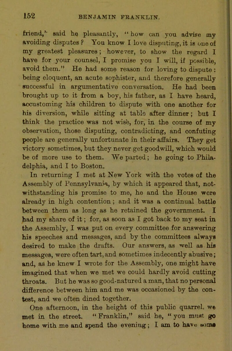 162 friend,’’ said he pleasantl}', “ how c»in you advise my avoiding disputes P You know I love disputing, it is one of my greatest pleasures; however, to show the regard I have for your counsel, I promise you I will, if possible, avoid them.” He had some reason for loving to dispute: being eloquent, an acute sophister, and therefore generally successful in argumentative conversation. He had been brought up to it from a boy, his father, as I have heai'd, accustoming his children to dispute with one another for his diversion, while sitting at table after dinner; but I think the practice was not wise, for, in the course of my observation, those disputing, contradicting, and confuting people are generally unfortunate in their affairs. They get victory sometimes, but they never get goodwill, which would be of more use to them. We parted; he going to Phila- delphia, and I to Boston. In returning I met at New York with the votes of the Assembly of Pennsylvania, by which it appeared that, not- withstanding his promise to me, he and the House wore already in high contention; and it was a continual battle between them as long as he retained the government. I had my share of it; for, as soon as I got back to my seat in the Assembly, I was put on every committee for answering his speeches and messages, and by the committees always desired to make the drafts. Our answers, as well as his messages, were often tart, and sometimes indecently abusive; and, as he knew I wrote for the Assembly, one might have imag;ined that when we met we could hardly avoid cutting throats. But he was so good-natured a man, that no personal difference between him and me was occasioned hy the con- test, and we often dined together. One afternoon, in the height of this public quarrel, we met in the street. “ Franklin,” said he, “ you must go home with me and spend the evening; I am to have euiin*