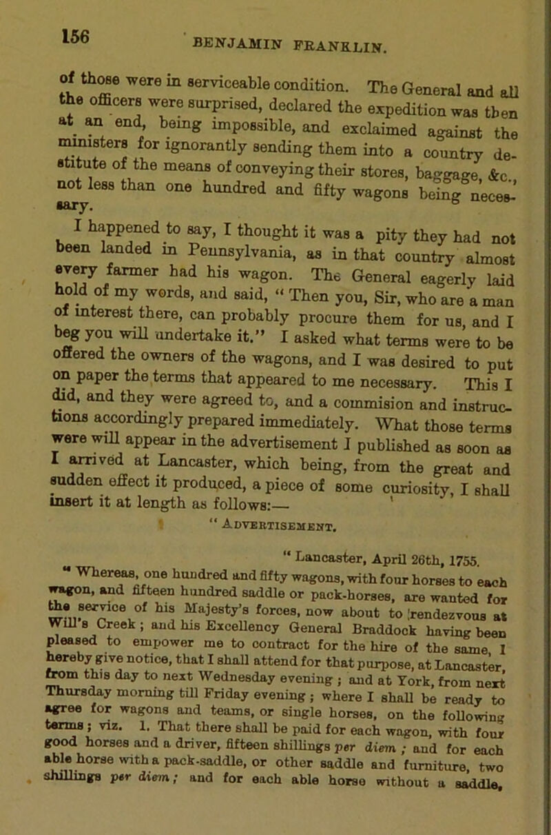BENJAMIN PRANEliIN. Of thoBo were m serviceable condition. The General and all the officers were surprised, declared the expedition was then at_ ^ end being impossible, and exclaimed against the leisters for ignorantly sending them into a country de- stitute of the means of conveying their stores, baggage &c ^Uess than one hundred and fifty wagons being neces-’ I happened to say, I thought it was a pity they had not been landed in Pennsylvania, as in that country almost evep. farmer had his wagon. The General eagerly laid hold of my words, and said, <• Then you. Sir, who are a man of interest there, can probably procure them for us and I beg you will undertake it.” I asked what terms were to be offered the owners of the wagons, and I was desired to put on paper the terms that appeared to me necessary. This I ffid. and they were agreed to, and a commision and instruc bons accordingly prepared immediately. What those terms were wUl appear m the advertisement 1 published as soon as I at Lancaster, which being, from the great and radden effect it prodpced, a piece of some curiosity, I shall insert it at length as follows: ' ' “ Advebtisemeht. “ Lancaster, April 26tli, 1755. “ Wher^ one hundred and fifty wagons, with four horses to each »^n, and fifteen hundred saddle or pack-horses, are wanted for series of his Majesty’s forces, now about to .'rendezvous at Will s Creek ; and his Excellency General Braddock having been pleased to empower me to contract for the hire of the some I Weby give notice, that I shall attend for that purpose, at Lancaster. this day to next Wednesday evening ; and at Tork, from next Thursday morning till Friday evening j where I shaU be ready to agree for wagons and teams, or single horses, on the foUowing terms ; viz. 1. That there shall be paid for each wagon, with four good horses and a driver, fifteen shilUngs per diem ; and for each able horse with a pack-saddle, or other saddle and furniture, two shillings per diem; and for each able horse without a s^dle.