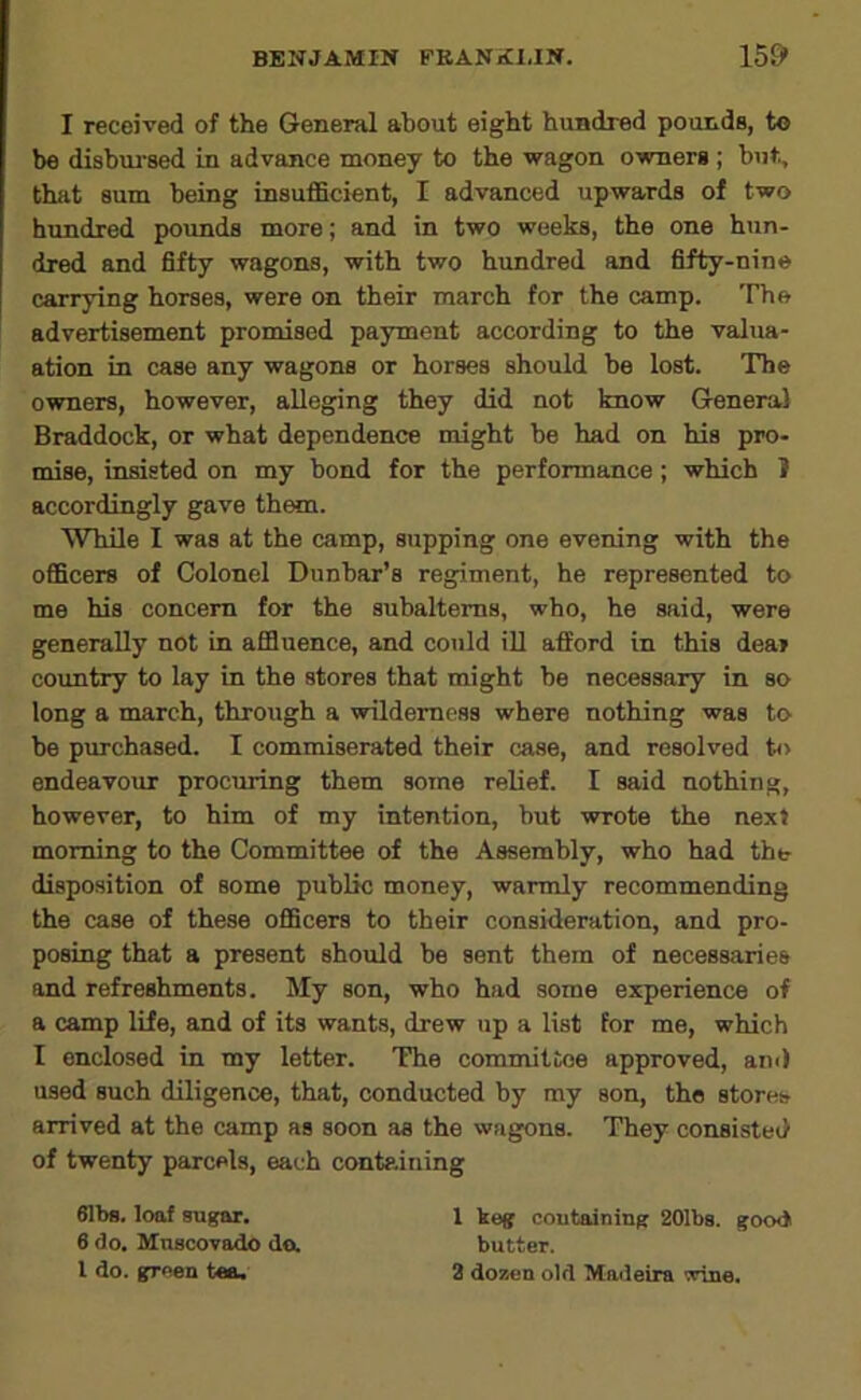 I received of the General about eight hundred pounds, to be disbui’sed in advance money to the wagon owners; but, that sum being insufficient, I advanced upwards of two hundred poimds more; and in two weeks, the one hun- dred and fifty wagons, with two hundred and fifty-nine carrying horses, were on their march for the camp. The advertisement promised payment according to the valua- ation in case any wagons or horses should be lost. The owners, however, alleging they did not know General Braddock, or what dependence might be had on his pro- mise, insisted on my bond for the performance ; which I accordingly gave them. While I was at the camp, supping one evening with the officers of Colonel Dunbar's regiment, he represented to me his concern for the subalterns, who, he said, were generally not in affluence, and could ill afford in this dear country to lay in the stores that might be necessary in so long a march, through a wilderness where nothing was to be purchased. I commiserated their case, and resolved t<> endeavour procuring them some relief. I said nothing, however, to him of my intention, but wrote the next morning to the Committee of the Assembly, who had the disposition of some public money, warmly recommending the case of these officers to their consideration, and pro- posing that a present should be sent them of necessaries and refreshments. My son, who had some experience of a camp life, and of its wants, drew up a list for me, which I enclosed in my letter. The committee approved, am) used such diligence, that, conducted by my son, the stores arrived at the camp as soon as the wagons. They consisted of twenty parcels, each containing 61bs. loaf sugar. 1 keg coufcaining 201bg. good 6 do. Muscovado da butter. I do. green tea. 2 dosHiu old Madeira wine.