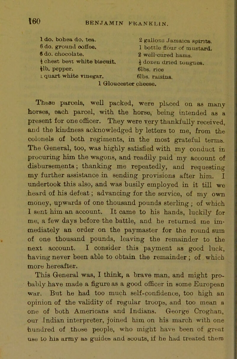 1 do. bobea do, tea. 6 do. ground ooHee, # do. chocolate, i chest best white biscoit. 41b. pepper. L quart white vinegar. 2 gallons ,I aniaica spinte. 1 bottle flour of mustard. 2 well-cured hams. J dozen dried tongues. 61bs. nee 61 bs. raisins. 1 Gloucester cheese. These parcels, well packed, were placed on as many horses, each parcel, with the horse, being intended as a present for one officer. They were very thankfully received, and the kindness acknowledged by letters to me, from the colonels of both regiments, in the most grateful terms. The General, too, was highly satisfied with my conduct in procuring him the wagons, and readily paid my account of disbursenients; thanking mo repeatedly, and requesting my further assistance in sending provisions after him. I undertook this also, and was busily employed in it till we heard of his defeat; advancing for the service, of my own money, upwards of one thousand pounds sterling ; of which 1 sent him an account. It came to his hands, luckily for me, a few days before the battle, and he returned me im- mediately an order on the paymaster for the round sum of one thousand pounds, leaving the remainder to the next account. I consider this payment as good luck, having never been able to obtain the remainder ; of which more hereafter. This General was, I think, a brave man, and might pro- bably have made a figure as a good officer in some European war. But he had too much self-confidence, too high an opinion of the validity of regular troops, and too mean a one of both Americans and Indians. George Croghan, our .Indian interpreter, joined him on his march with one hundred of those people, who might have been of great use to his army as guides and scouts, if he had treated them