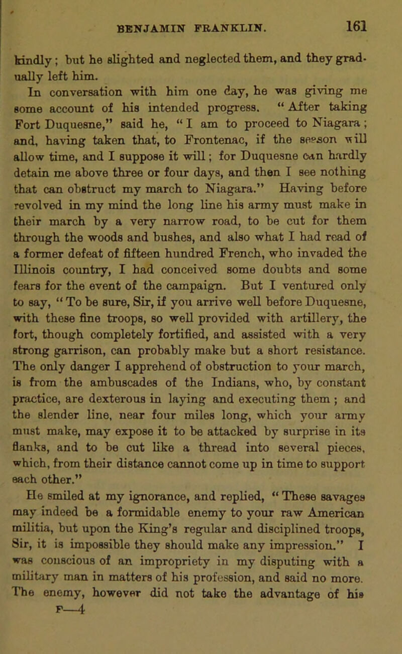 kindly; but he slighted and neglected them, and they grad- ually left him. In conversation with him one day, he was giving me some account of his intended progress. “ After taking Fort Duquesne,” said he, “ I am to proceed to Niagara; and, having taken that, to Frontenac, if the seeson ■wiD allow time, and I suppose it will; for Duquesne ean h.ardly detain me above three or four days, and then I see nothing that can obstruct my march to Niagara.” Having before revolved in my mind the long line his army must make in their march by a very narrow road, to be cut for them through the woods and bushes, and also what I had read of a former defeat of fifteen hundred French, who invaded the Illinois country, I had conceived some doubts and some fears for the event of the campaign. But I ventured only to say, “ To be sure. Sir, if you arrive weU before Duquesne, with these fine troops, so weU provided with artillery, the fort, though completely fortified, and assisted with a very strong garrison, can probably make but a short resistance. The only danger I apprehend of obstruction to your march, is from the ambuscades of the Indians, who, by constant practice, are dexterous in laying and executing them ; and the slender line, near four miles long, which your army must make, may expose it to be attacked by surprise in its flanks, and to be cut like a thread into several pieces, which, from their distance cannot come up in time to support each other.” He smiled at my ignorance, and replied, “ These savages may indeed be a formidable enemy to your raw American militia, but upon the King’s regular and disciplined troops, Sir, it is impossible they should make any impression.” I was conscious of an impropriety in my disputing with a military man in matters of his profession, and said no more. The enemy, however did not take the advantage of his F—i
