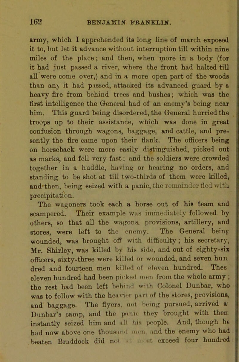 army, which I apprehended its long line of march exposod it to, hut let it advance without interruption till within nine miles of the place; and then, when more in a body (for it had just passed a river, where the front had halted till all were come over,) and in a more open part of the woods than onj it had passed, attacked its advanced guard by a heavy fire from behind trees and bushes; which was the first intelligence the General had of an enemy’s being near him. This guard being disordered, the General hurried the troops up to their assistance, which was done in great confusion through wagons, baggage, and cattle, and pre- sently the fire came upon their flank. The oflBcers being on horseback were more easily distinguished, picked out as marks, and fell very fast; and the soldiers were crowded together in a huddle, having or hearing no orders, and standing to be shot at till two-thirds of them were killed, and'then, being seized with a panic, the remainder fled with precipitation. The wagoners took each a horse out of his team and scampered. Their example was immediately followed by others, so that all the wagons. pI•o^^sion8, artillery, and stores, were left to the enemy. The General being wounded, was brought off with difficulty; his secretary, Mr. Shirley, was killed by his side, and out of eighty-six officers, sixty-three were killeil or wounded, and seven hun dred and fourteen men killed of eleven hundred. Thes eleven hundred had been picked men from the whole army ; the rest had been left behind with Colonel Dunbar, who was to follow with the heainet part of the stores, provisions, and baggage. The flyers, not Itemg pursued, arrived a Dunbar’s camp, and the punn they brought with them instantly seized him and all his people. And, though he hud now above one thoiisund men and the enemy who had beaten Braddock did not c ^ .,st exceed four hundred