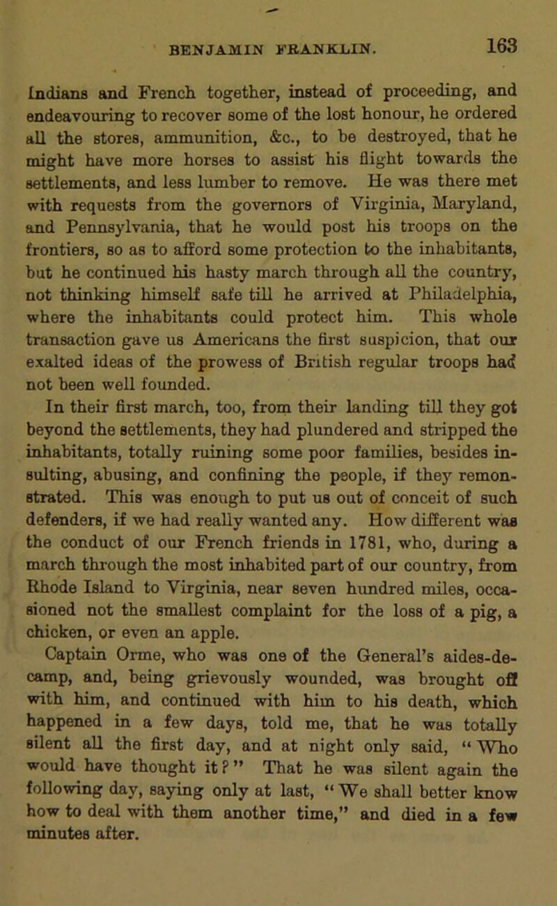 Indiaiis and French together, instead of proceeding, and endeavouring to recover some of the lost honour, he ordered all the stores, ammunition, &c., to he destroyed, that he might have more horses to assist his flight towarfls the settlements, and less lumber to remove. He was there met with requests from the governors of Virginia, Maryland, and Pennsylvania, that he would post his troops on the frontiers, so as to afford some protection to the inhabitants, but he continued his hasty march through all the country, not thinking himself safe till he arrived at Philadelphia, where the inhabitants could protect him. This whole transaction gave us Americans the fii'St suspicion, that our exalted ideas of the prowess of British regular troops had not been well founded. In their first march, too, from their landing till they got beyond the settlements, they had plundered and stripped the inhabitants, totally ruining some poor families, besides in- sulting, abusing, and confining the people, if thej' remon- strated. This was enough to put us out of conceit of such defenders, if we had really wanted any. How different was the conduct of our French friends in 1781, who, during a march through the most inhabited part of our country, from Rhode Island to Virginia, near seven hundred miles, occa- sioned not the smallest complaint for the loss of a pig, a chicken, or even an apple. Captain Orme, who was one of the General’s aides-de- camp, and, being grievously wounded, was brought off with him, and continued with him to his death, which happened in a few days, told me, that he was totally silent all the first day, and at night only said, “ Who would have thought it?” That he was silent again the following day, saying only at last, “ We shall better know how to deal with them another time,” and died in a few minutes after.