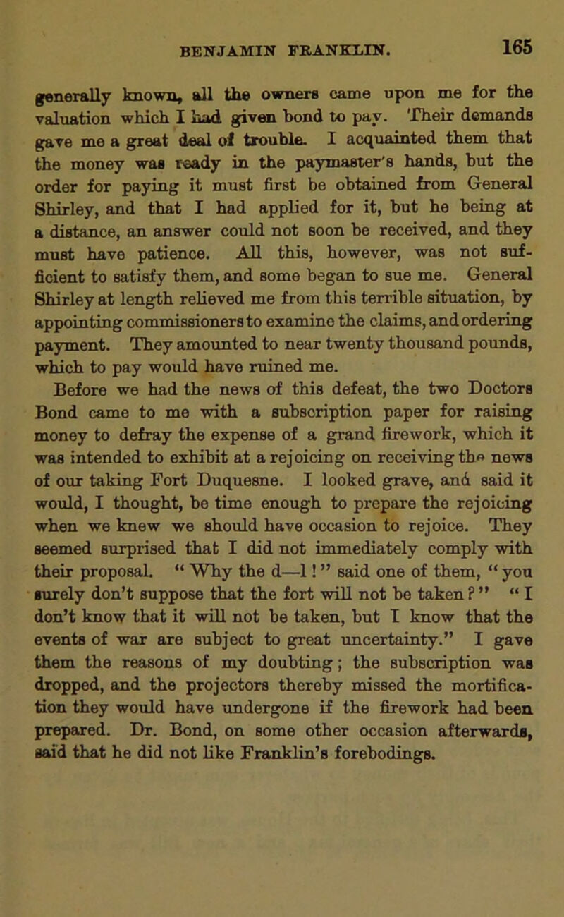 generally known, all the owners came upon me for the valuation which I had given bond to pay. 'XTieir demands gave me a great deal of trouble. 1 acquainted them that the money was ready in the paymaster's hands, but the order for paying it must first be obtained from General Shirley, and that I had applied for it, but he being at a distance, an answer could not soon be received, and they must have patience. All this, however, was not suf- ficient to satisfy them, and some began to sue me. General Shirley at length relieved me from this terrible situation, by appointing commissioners to examine the claims, and ordering payment. They amounted to near twenty thousand pounds, which to pay would have ruined me. Before we had the news of this defeat, the two Doctors Bond came to me with a subscription paper for raising money to defray the expense of a grand firework, which it was intended to exhibit at a rejoicing on receiving th« news of our taking Fort Duquesne. I looked grave, and said it would, I thought, be time enough to prepare the rejoicing when we knew we should have occasion to rejoice. They seemed surprised that I did not immediately comply with their proposal. “ Why the d—1! ” said one of them, “ you surely don’t suppose that the fort will not be taken? ” “ I don’t know that it will not be taken, but T know that the events of war are subject to great uncertainty.” I gave them the reasons of my doubting; the subscription was dropped, and the projectors thereby missed the mortifica- tion they would have imdergone if the firework had been prepared. Dr. Bond, on some other occasion afterwards, said that he did not like Franklin’s forebodings.