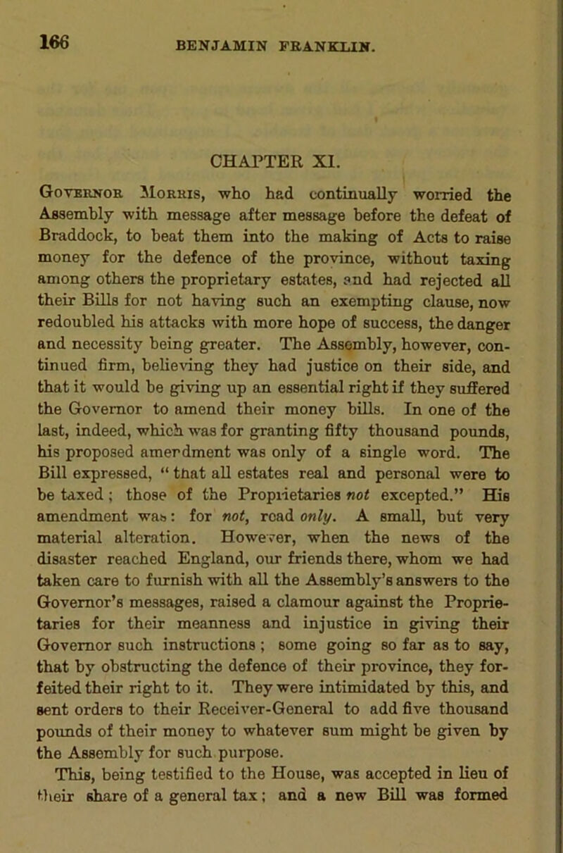 CHAPTER XI. Goternor Morris, who had continually worried the Assembly with message after message before the defeat of Braddock, to beat them into the making of Acts to raise money for the defence of the province, without taxing among others the proprietary estates, and had rejected all their Bills for not having such an exempting clause, now redoubled his attacks with more hope of success, the danger and necessity being greater. The Assembly, however, con- tinued firm, believing they had justice on their side, and that it would be giving up an essential right if they suffered the Governor to amend their money bills. In one of the last, indeed, which was for granting fifty thousand pounds, his proposed amendment was only of a single word. The Bill expressed, “ tnat aU estates real and personal were to be taxed ; those of the Propiietaries not excepted.” His amendment was; for not, read only. A small, but very material alteration. Howerer, when the news of the disaster reached England, our friends there, whom we had taken care to furnish with all the Assembly’s answers to the Governor’s messages, raised a clamour against the Proprie- taries for their meanness and injustice in giving their Governor such instructions ; some going so far as to say, that by obstructing the defence of their province, they for- feited their right to it. They were intimidated by this, and sent orders to their Receiver-General to add five thousand pounds of their money to whatever sum might be given by the Assembly for such purpose. This, being testified to the House, was accepted in lieu of Mieir share of a general tax; and a new Bill was formed