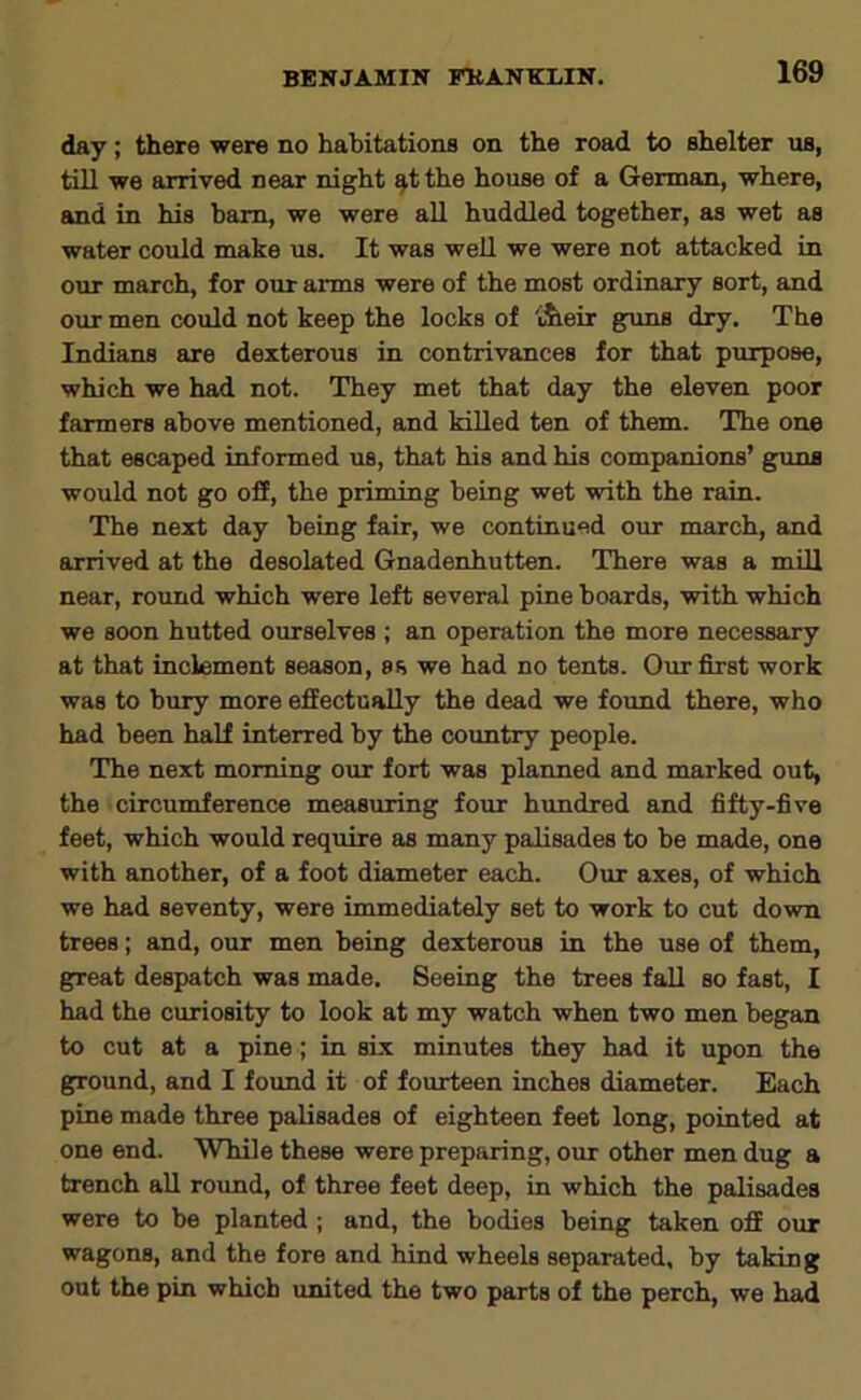 day; there were no habitations on the road to shelter us, till we arrived near night ^tthe house of a German, where, and in his bam, we were aU huddled together, as wet as water could make us. It was well we were not attacked in our march, for our arms were of the most ordinary sort, and our men could not keep the locks of t^eir guns dry. The Indians are dexterous in contrivances for that purpose, which we had not. They met that day the eleven poor farmers above mentioned, and killed ten of them. The one that escaped informed us, that his and his companions’ guns would not go ofE, the priming being wet with the rain. The next day being fair, we continued our march, and arrived at the desolated Gnadenhutten. There was a mill near, round which were left several pine boards, with which we soon hutted ourselves ; an operation the more necessary at that inclement season, ss we had no tents. Our first work was to bury more effectually the dead we found there, who had been half interred by the country people. The next morning our fort was planned and marked out, the circumference measuring four hundred and fifty-five feet, which would require as many palisades to be made, one with another, of a foot diameter each. Our axes, of which we had seventy, were immediately set to work to cut down trees; and, our men being dexterous in the use of them, great despatch was made. Seeing the trees fall so fast, I had the curiosity to look at my watch when two men began to cut at a pine; in six minutes they had it upon the ground, and I found it of fourteen inches diameter. Each pine made three palisades of eighteen feet long, pointed at one end. While these were preparing, our other men dug a trench all round, of three feet deep, in which the palisades were to be planted ; and, the bodies being taken off our wagons, and the fore and hind wheels separated, by taking out the pin which united the two parts of the perch, we had