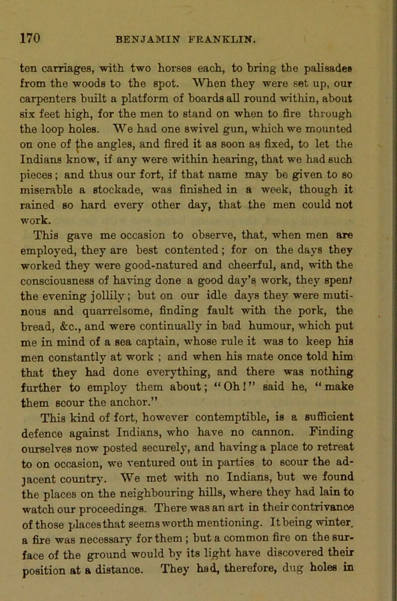 ton carriages, with two horses each, to bring the palisades from the woods to the spot. When they were set up, our carpenters built a platform of boards aU round within, about six feet high, for the men to stand on when to fire through the loop holes. We had one swivel gun, which we mounted on one of ^he angles, and fired it as soon as fixed, to let the Indians know, if any were within hearing, that we had such pieces; and thus our fort, if that name may bo given to so miserable a stockade, was finished in a week, though it rained so hard every other day, that the men could not work. This gave me occasion to observe, that, when men are employed, they are best contented; for on the days they worked they were good-natured and cheerful, and, with the consciousness of having done a good day’s work, they spent the evening jolUly; but on our idle da}'s they were muti- nous and quarrelsome, finding fault with the pork, the bread, &c., and were continually in bad humour, which put me in mind of a sea captain, whose rule it was to keep his men constantly at work ; and when his mate once told him that they had done everything, and there was nothing further to employ them about; “ Oh! ” said he, “ make them scour the anchor.” This kind of fort, however contemptible, is a suflBcient defence against Indians, who have no cannon. Finding ourselves now posted securely, and having a place to retreat to on occasion, we ventured out in parties to scour the ad- jacent countrj'. We met with no Indians, but we found the places on the neighbouring hills, where they had lain to watch our proceedings. There was an art in their contrivance of those placesthat seems worth mentioning. Itbeing winter a fire was necessary for them ; but a common fire on the sur- face of the ground would by its light have discovered their position at a distance. They ha^ therefore, dug holes in