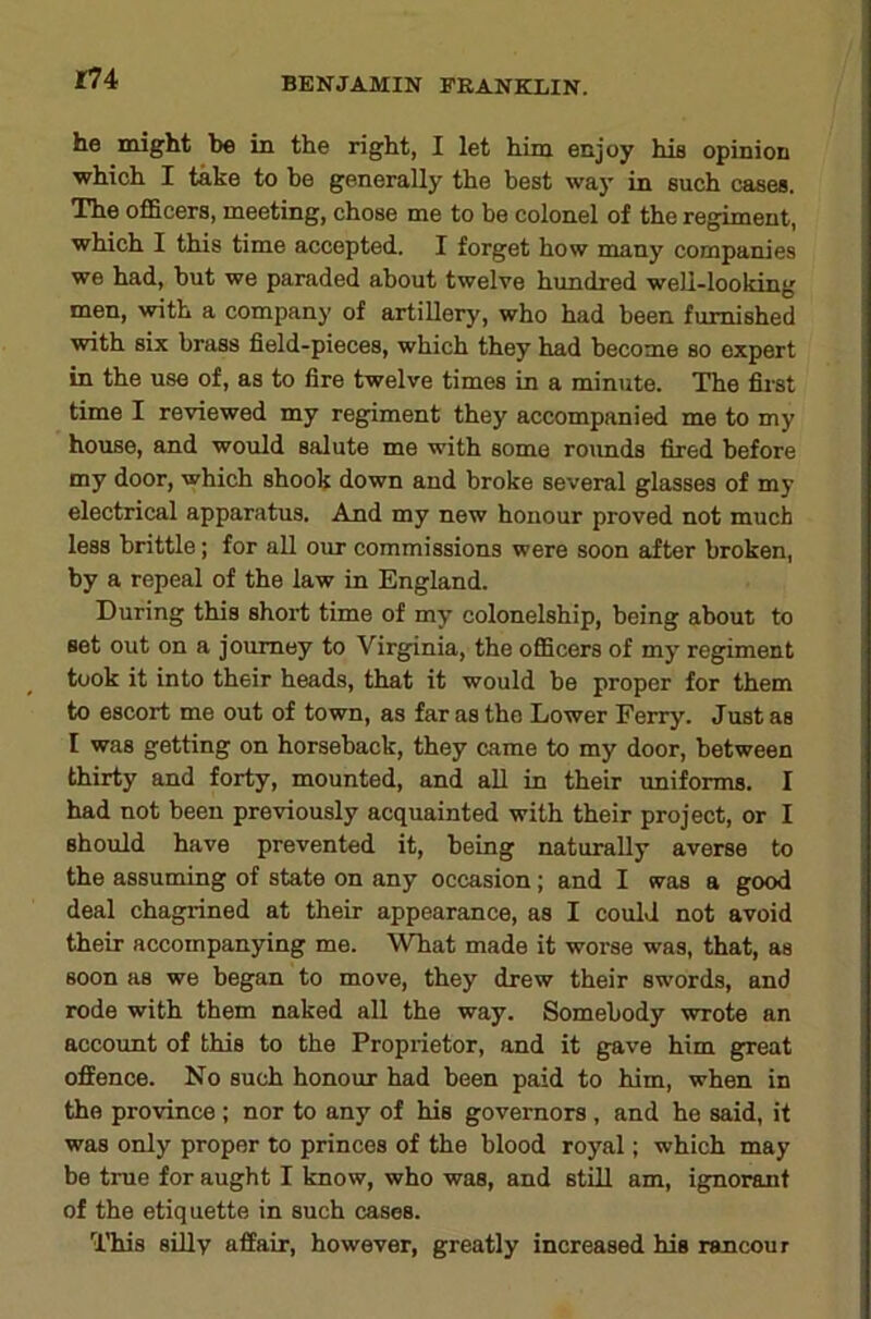 r74 he might be in the right, I let him enjoy his opinion which I take to be generally the best way in such cases. The officers, meeting, chose me to be colonel of the regiment, which I this time accepted. I forget how many companies we had, but we paraded about twelve hundred well-looking men, with a company of artillery, who had been furnished with six brass field-pieces, which they had become so expert in the use of, as to fire twelve times in a minute. The first time I reviewed my regiment they accompanied me to my house, and would salute me with some rounds fired before my door, which shook down and broke several glasses of my electrical apparatus. And my new honour proved not much less brittle; for all our commissions were soon after broken, by a repeal of the law in England. During this short time of my colonelship, being about to set out on a journey to Virginia, the oflScers of mj’ regiment took it into their heads, that it would be proper for them to escort me out of town, as far as the Lower Ferry. Just as I was getting on horseback, they came to my door, between thirty and forty, mounted, and all in their uniforms. I had not been previously acquainted with their project, or I should have prevented it, being naturally averse to the assuming of state on any occasion; and I was a good deal chagrined at their appearance, as I could not avoid their accompanying me. What made it worse was, that, as soon as we began to move, they drew their swords, and rode with them naked all the way. Somebody wrote an account of this to the Proprietor, and it gave him great oflfence. No such honour had been paid to him, when in the province ; nor to any of his governors, and he said, it was only proper to princes of the blood royal; which may be true for aught I know, who was, and still am, ignorant of the etiquette in such cases. niis sLUv affair, however, greatly increased his rancour