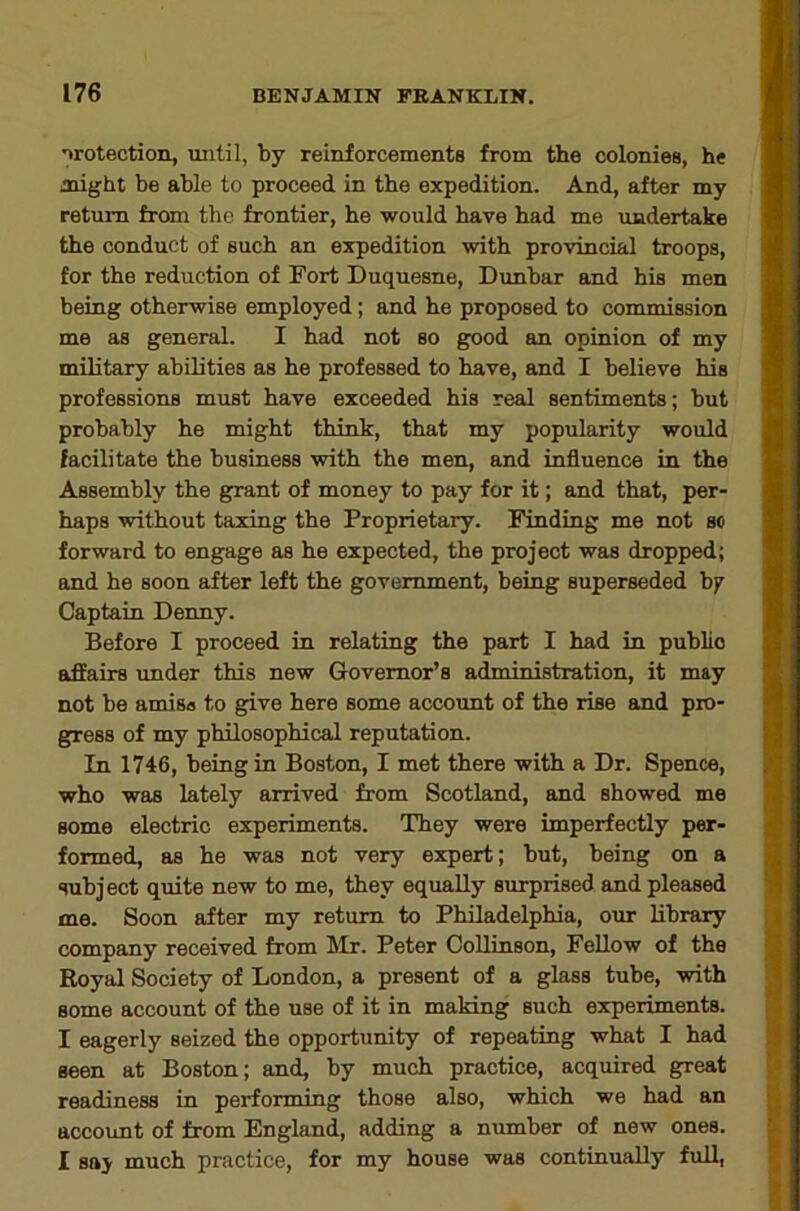 irotection, until, by reinforcements from the colonies, he might be able to proceed in the expedition. And, after my return from the frontier, he would have had me undertake the conduct of such an expedition with provincial troops, for the reduction of Fort Duquesne, Dunbar and his men being otherwise employed; and he proposed to commission me as general. I had not so good an opinion of my military abilities as he professed to have, and I believe his professions must have exceeded his real sentiments; but probably he might think, that my popularity would facilitate the business with the men, and influence in the Assembly the gpant of money to pay for it; and that, per- haps without taxing the Proprietary. Finding me not so forward to engage as he expected, the project was dropped; and he soon after left the government, being superseded bj^ Captain Denny. Before I proceed in relating the part I had in public affairs under this new Governor’s administration, it may not be amisa to give here some account of the rise and pro- gress of my philosophical reputation. In 1746, being in Boston, I met there with a Dr. Spence, who was lately arrived from Scotland, and showed me some electric experiments. They were imperfectly per- formed, as he was not very expert; but, being on a subject quite new to me, they equally surprised and pleased me. Soon after my return to Philadelphia, our library company received from Ulr. Peter CoUinson, Fellow of the Royal Society of London, a present of a glass tube, with some account of the use of it in making such experiments. I eagerly seized the opportunity of repeating what I had seen at Boston; and, by much practice, acquired great readiness in performing those also, which we had an account of from England, adding a number of new ones. I say much practice, for my house was continually full,
